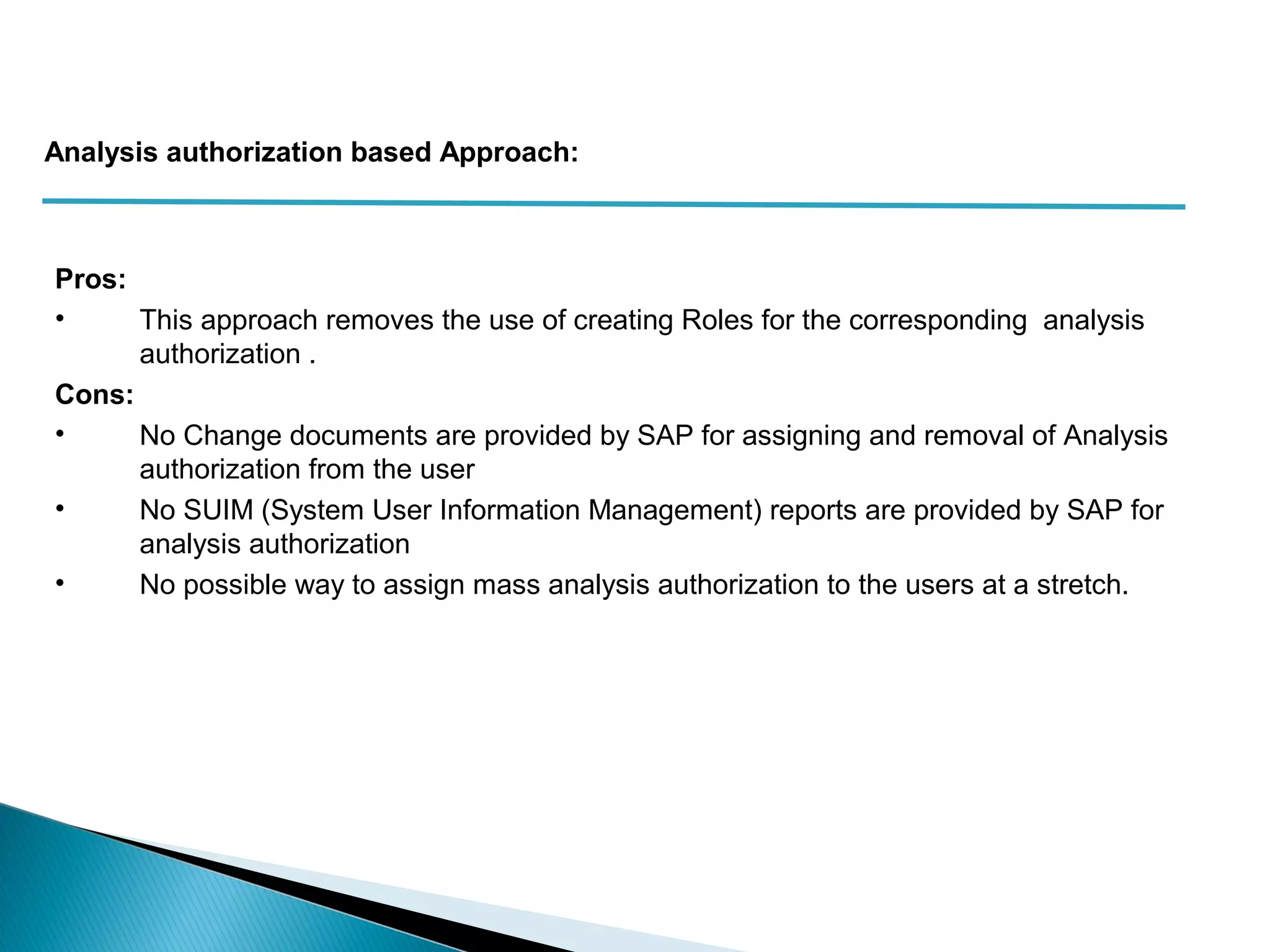 Pros:
• This approach removes the use of creating Roles for the corresponding analysis
authorization .
Cons:
• No Change documents are provided by SAP for assigning and removal of Analysis
authorization from the user
• No SUIM (System User Information Management) reports are provided by SAP for
analysis authorization
• No possible way to assign mass analysis authorization to the users at a stretch.
Analysis authorization based Approach:
 