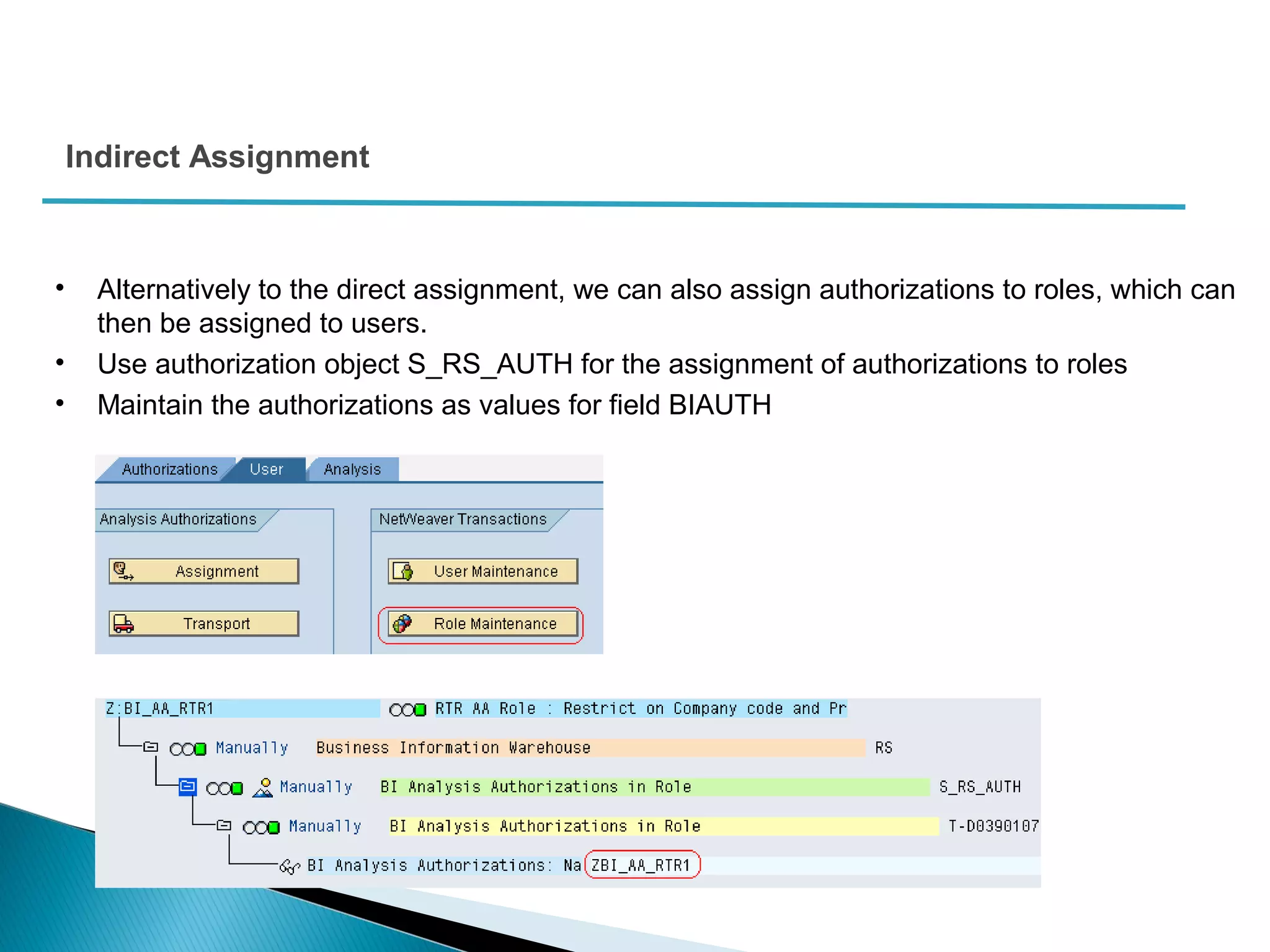 Indirect Assignment
• Alternatively to the direct assignment, we can also assign authorizations to roles, which can
then be assigned to users.
• Use authorization object S_RS_AUTH for the assignment of authorizations to roles
• Maintain the authorizations as values for field BIAUTH
 