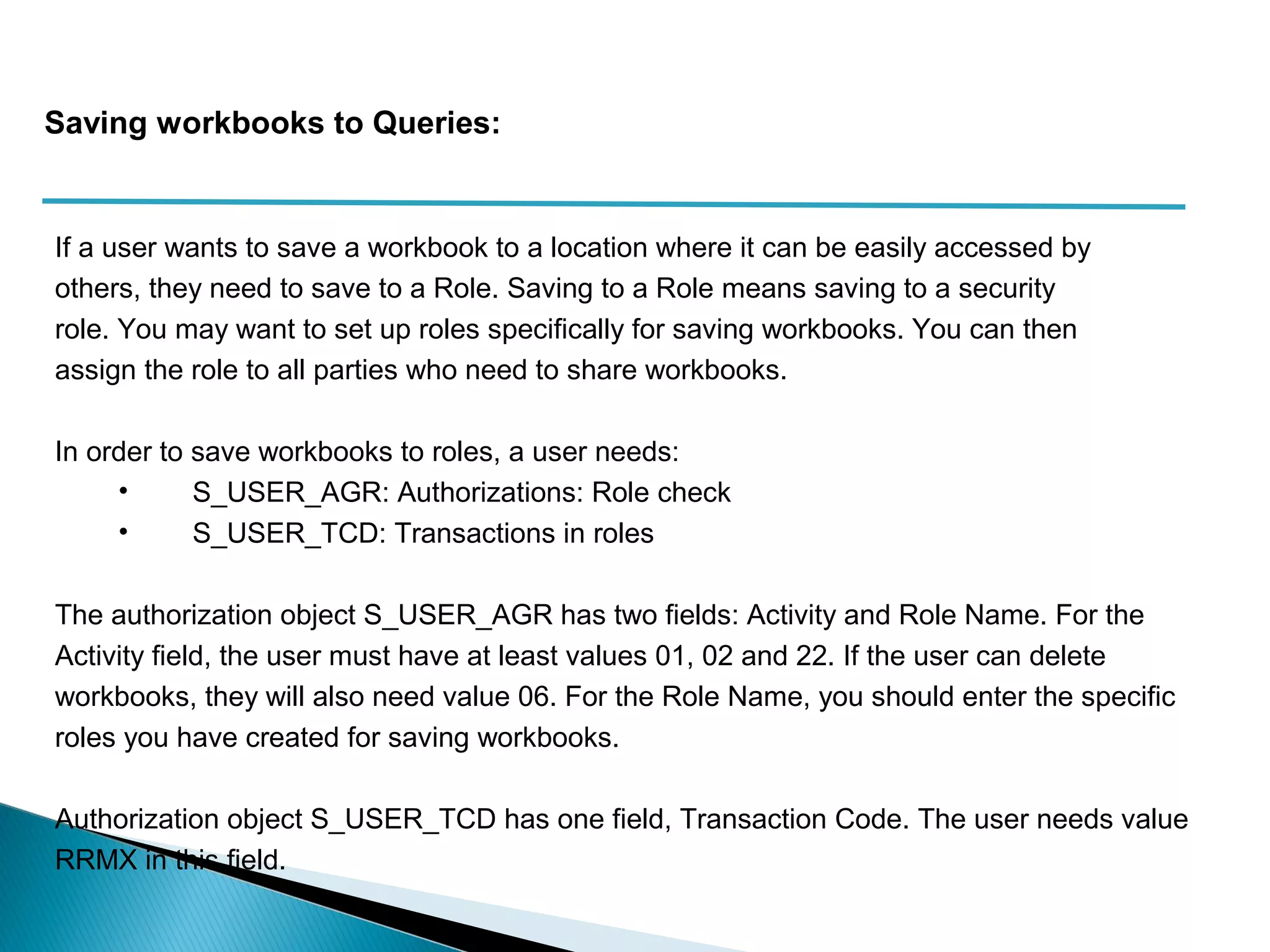 If a user wants to save a workbook to a location where it can be easily accessed by
others, they need to save to a Role. Saving to a Role means saving to a security
role. You may want to set up roles specifically for saving workbooks. You can then
assign the role to all parties who need to share workbooks.
In order to save workbooks to roles, a user needs:
• S_USER_AGR: Authorizations: Role check
• S_USER_TCD: Transactions in roles
The authorization object S_USER_AGR has two fields: Activity and Role Name. For the
Activity field, the user must have at least values 01, 02 and 22. If the user can delete
workbooks, they will also need value 06. For the Role Name, you should enter the specific
roles you have created for saving workbooks.
Authorization object S_USER_TCD has one field, Transaction Code. The user needs value
RRMX in this field.
Saving workbooks to Queries:
 