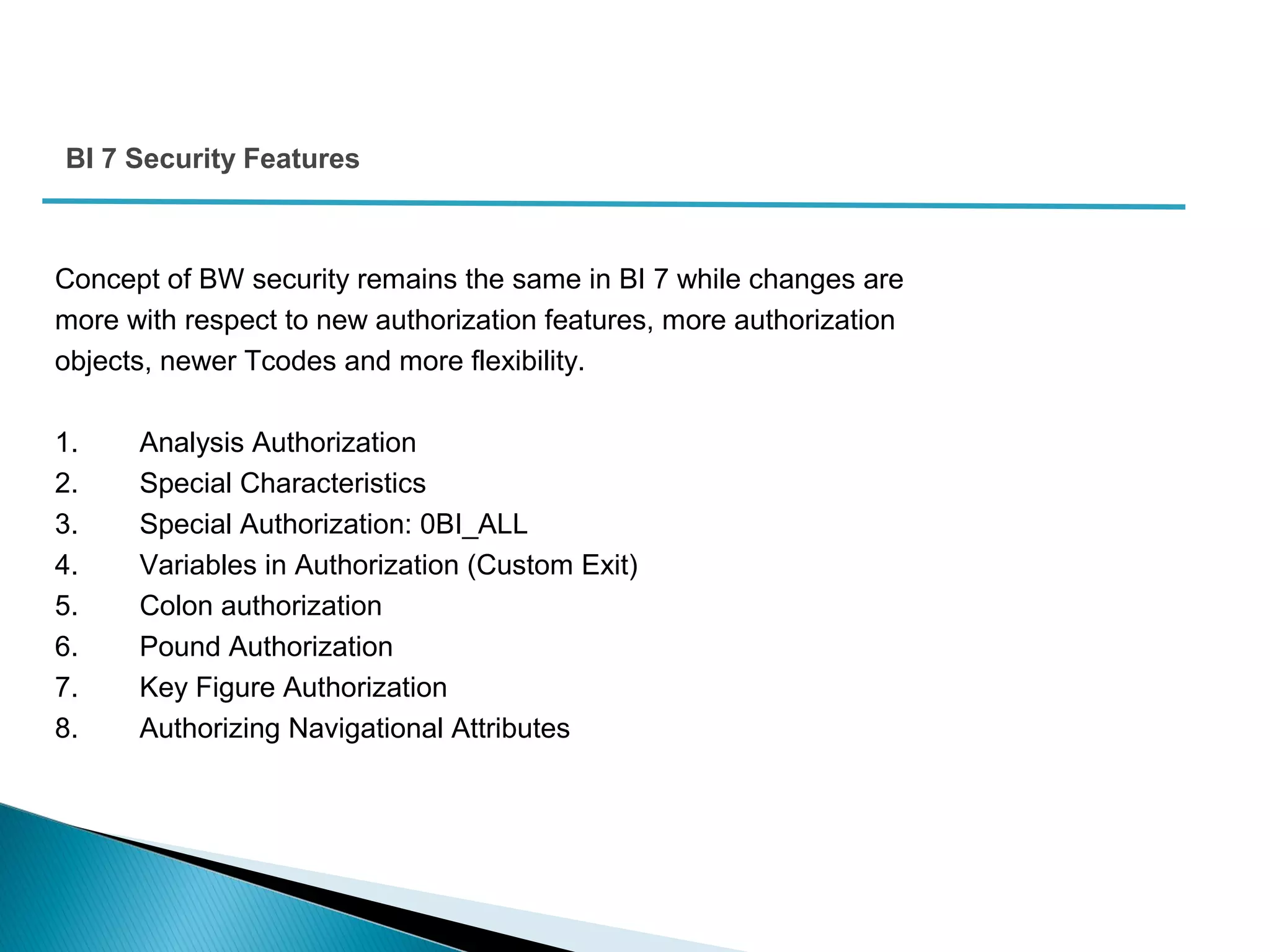 Concept of BW security remains the same in BI 7 while changes are
more with respect to new authorization features, more authorization
objects, newer Tcodes and more flexibility.
1. Analysis Authorization
2. Special Characteristics
3. Special Authorization: 0BI_ALL
4. Variables in Authorization (Custom Exit)
5. Colon authorization
6. Pound Authorization
7. Key Figure Authorization
8. Authorizing Navigational Attributes
BI 7 Security Features
 