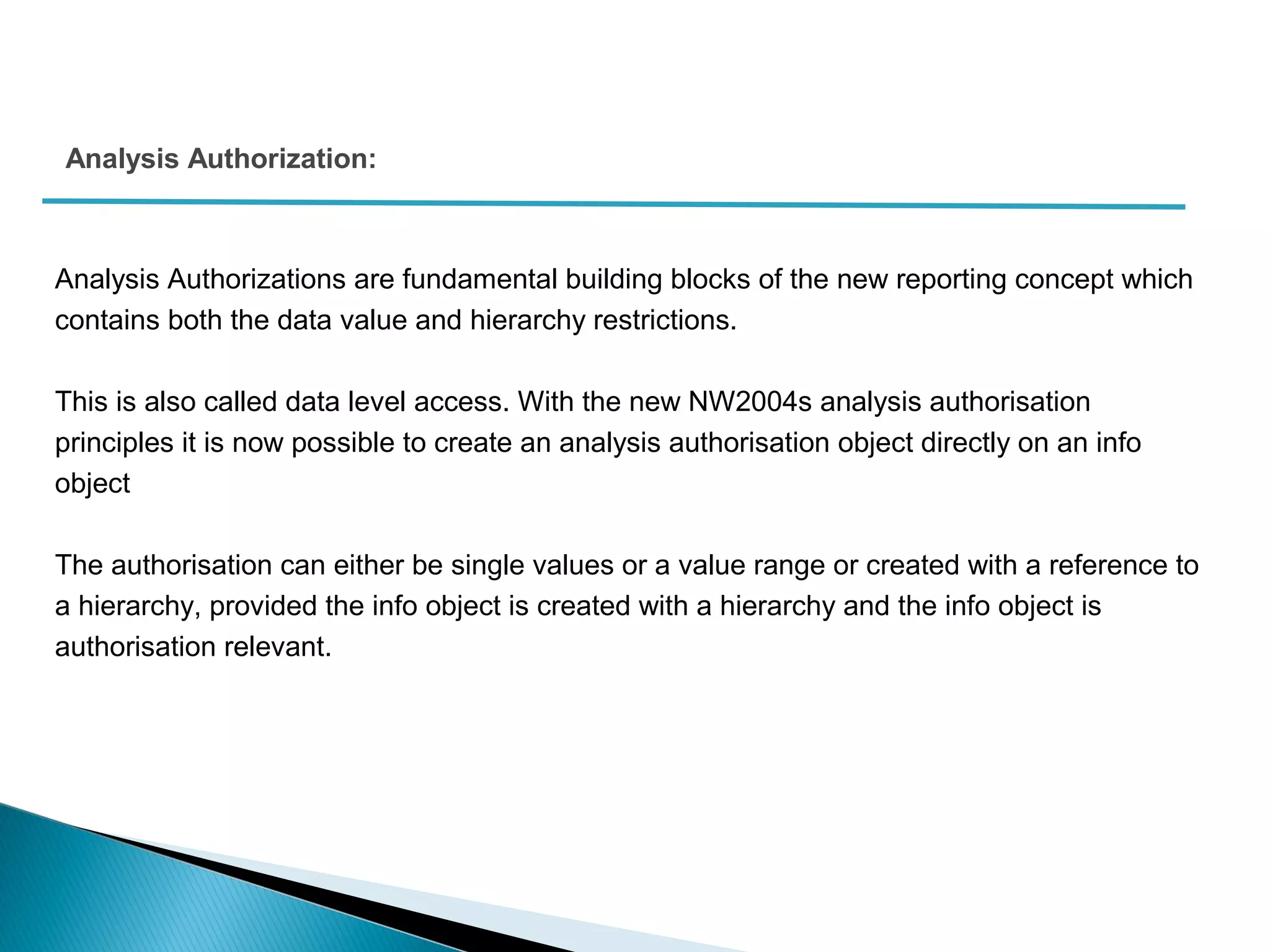 Analysis Authorizations are fundamental building blocks of the new reporting concept which
contains both the data value and hierarchy restrictions.
This is also called data level access. With the new NW2004s analysis authorisation
principles it is now possible to create an analysis authorisation object directly on an info
object
The authorisation can either be single values or a value range or created with a reference to
a hierarchy, provided the info object is created with a hierarchy and the info object is
authorisation relevant.
Analysis Authorization:
 