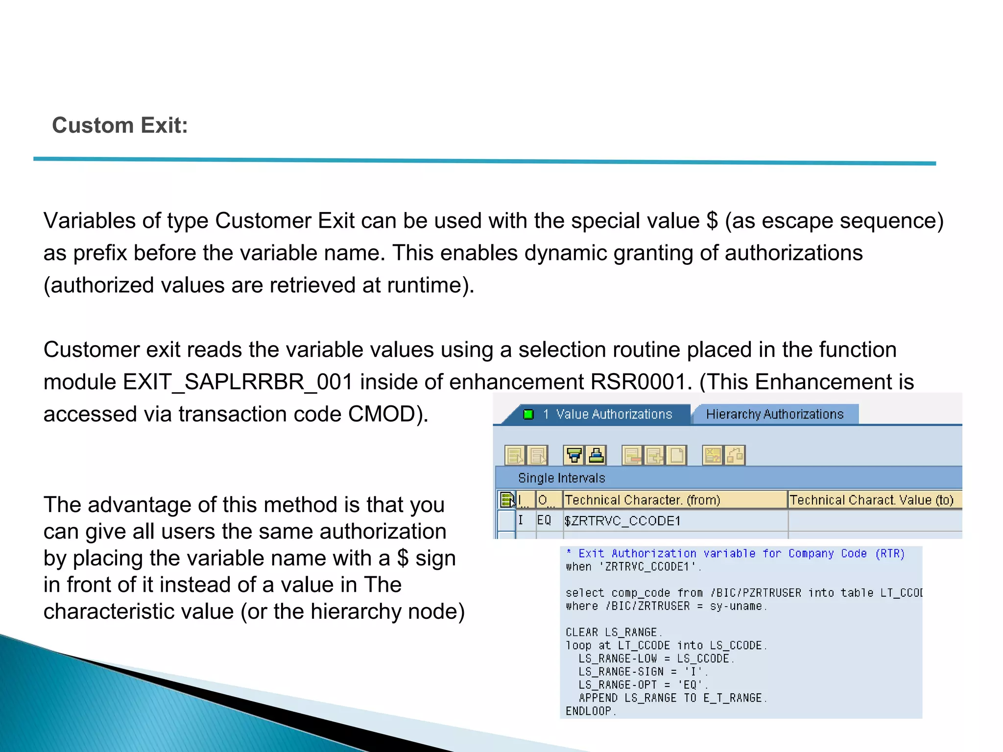 Variables of type Customer Exit can be used with the special value $ (as escape sequence)
as prefix before the variable name. This enables dynamic granting of authorizations
(authorized values are retrieved at runtime).
Customer exit reads the variable values using a selection routine placed in the function
module EXIT_SAPLRRBR_001 inside of enhancement RSR0001. (This Enhancement is
accessed via transaction code CMOD).
Custom Exit:
The advantage of this method is that you
can give all users the same authorization
by placing the variable name with a $ sign
in front of it instead of a value in The
characteristic value (or the hierarchy node)
 