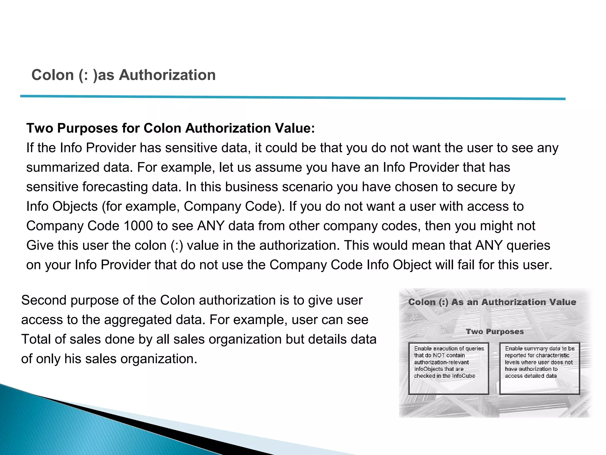 Colon (: )as Authorization
Two Purposes for Colon Authorization Value:
If the Info Provider has sensitive data, it could be that you do not want the user to see any
summarized data. For example, let us assume you have an Info Provider that has
sensitive forecasting data. In this business scenario you have chosen to secure by
Info Objects (for example, Company Code). If you do not want a user with access to
Company Code 1000 to see ANY data from other company codes, then you might not
Give this user the colon (:) value in the authorization. This would mean that ANY queries
on your Info Provider that do not use the Company Code Info Object will fail for this user.
Second purpose of the Colon authorization is to give user
access to the aggregated data. For example, user can see
Total of sales done by all sales organization but details data
of only his sales organization.
 