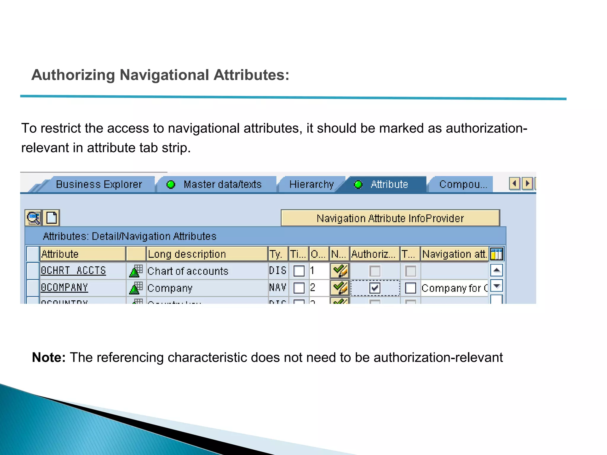Authorizing Navigational Attributes:
To restrict the access to navigational attributes, it should be marked as authorization-
relevant in attribute tab strip.
Note: The referencing characteristic does not need to be authorization-relevant
 