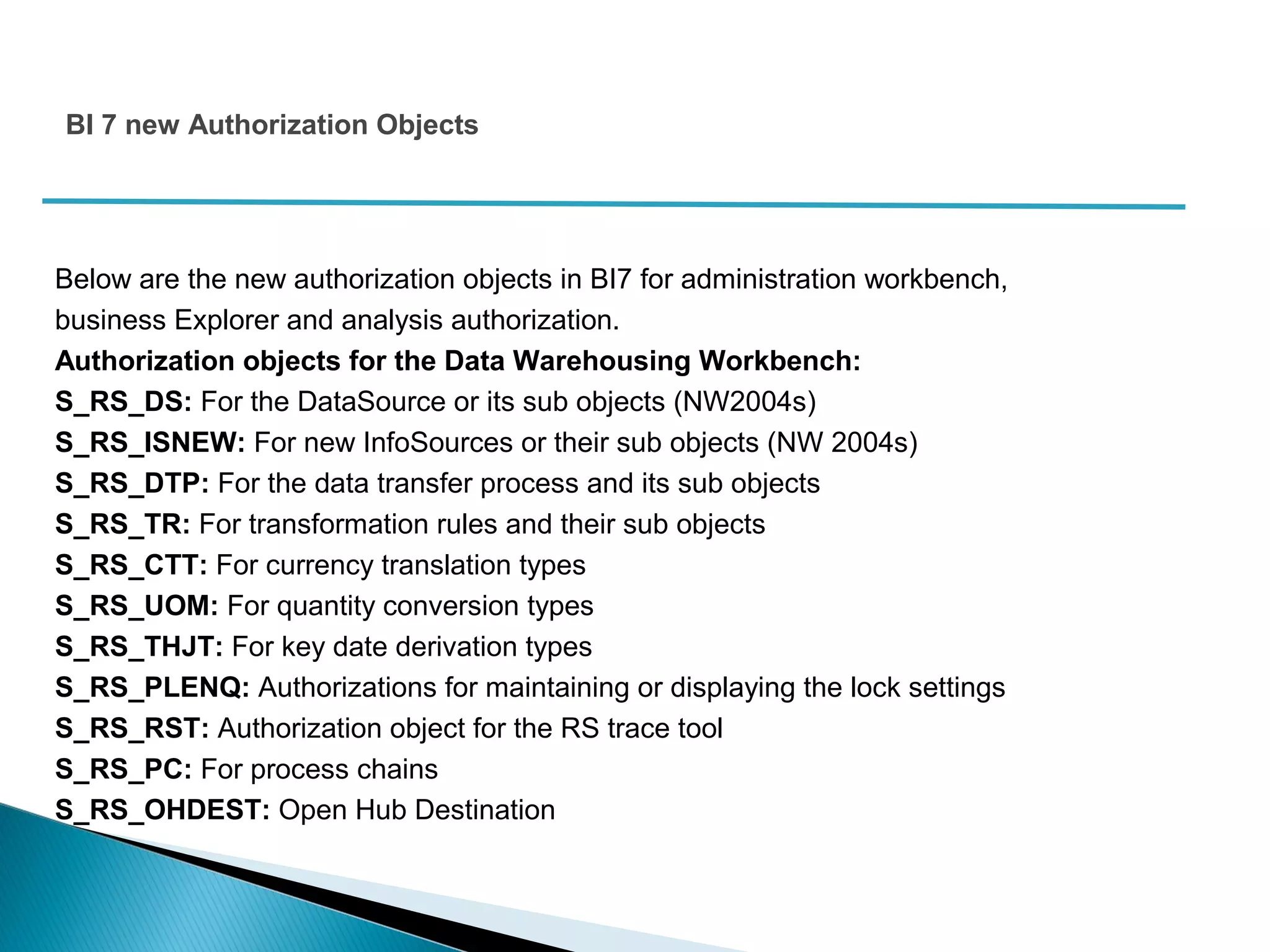 Below are the new authorization objects in BI7 for administration workbench,
business Explorer and analysis authorization.
Authorization objects for the Data Warehousing Workbench:
S_RS_DS: For the DataSource or its sub objects (NW2004s)
S_RS_ISNEW: For new InfoSources or their sub objects (NW 2004s)
S_RS_DTP: For the data transfer process and its sub objects
S_RS_TR: For transformation rules and their sub objects
S_RS_CTT: For currency translation types
S_RS_UOM: For quantity conversion types
S_RS_THJT: For key date derivation types
S_RS_PLENQ: Authorizations for maintaining or displaying the lock settings
S_RS_RST: Authorization object for the RS trace tool
S_RS_PC: For process chains
S_RS_OHDEST: Open Hub Destination
BI 7 new Authorization Objects
 