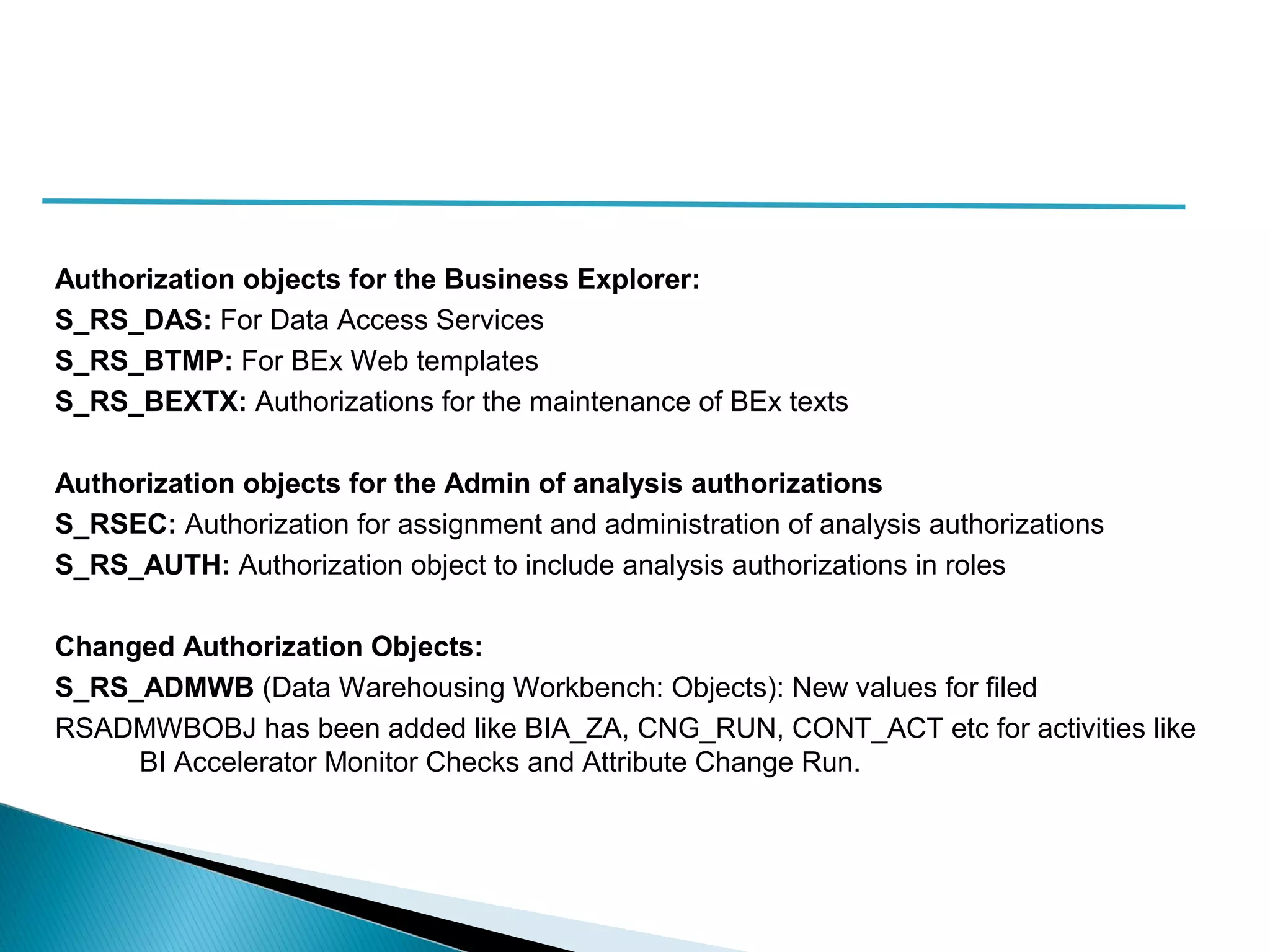 Authorization objects for the Business Explorer:
S_RS_DAS: For Data Access Services
S_RS_BTMP: For BEx Web templates
S_RS_BEXTX: Authorizations for the maintenance of BEx texts
Authorization objects for the Admin of analysis authorizations
S_RSEC: Authorization for assignment and administration of analysis authorizations
S_RS_AUTH: Authorization object to include analysis authorizations in roles
Changed Authorization Objects:
S_RS_ADMWB (Data Warehousing Workbench: Objects): New values for filed
RSADMWBOBJ has been added like BIA_ZA, CNG_RUN, CONT_ACT etc for activities like
BI Accelerator Monitor Checks and Attribute Change Run.
 