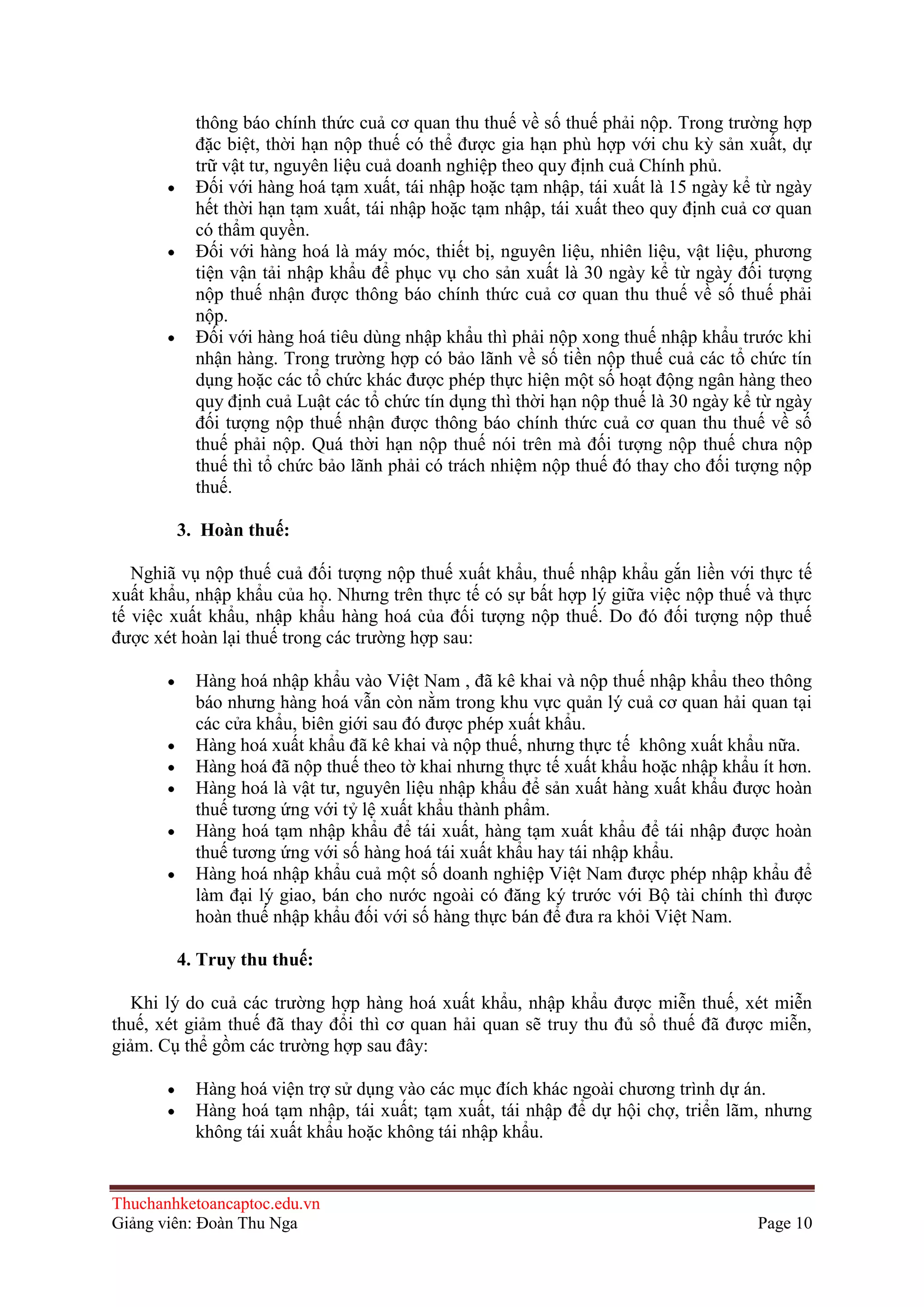 thông báo chính thức cuả cơ quan thu thuế về số thuế phải nộp. Trong trường hợp
đặc biệt, thời hạn nộp thuế có thể được gia hạn phù hợp với chu kỳ sản xuất, dự
trữ vật tư, nguyên liệu cuả doanh nghiệp theo quy định cuả Chính phủ.
Ðối với hàng hoá tạm xuất, tái nhập hoặc tạm nhập, tái xuất là 15 ngày kể từ ngày
hết thời hạn tạm xuất, tái nhập hoặc tạm nhập, tái xuất theo quy định cuả cơ quan
có thẩm quyền.
Ðối với hàng hoá là máy móc, thiết bị, nguyên liệu, nhiên liệu, vật liệu, phương
tiện vận tải nhập khẩu để phục vụ cho sản xuất là 30 ngày kể từ ngày đối tượng
nộp thuế nhận được thông báo chính thức cuả cơ quan thu thuế về số thuế phải
nộp.
Ðối với hàng hoá tiêu dùng nhập khẩu thì phải nộp xong thuế nhập khẩu trước khi
nhận hàng. Trong trường hợp có bảo lãnh về số tiền nộp thuế cuả các tổ chức tín
dụng hoặc các tổ chức khác được phép thực hiện một số hoạt động ngân hàng theo
quy định cuả Luật các tổ chức tín dụng thì thời hạn nộp thuế là 30 ngày kể từ ngày
đối tượng nộp thuế nhận được thông báo chính thức cuả cơ quan thu thuế về số
thuế phải nộp. Quá thời hạn nộp thuế nói trên mà đối tượng nộp thuế chưa nộp
thuế thì tổ chức bảo lãnh phải có trách nhiệm nộp thuế đó thay cho đối tượng nộp
thuế.
3. Hoàn thuế:
Nghiã vụ nộp thuế cuả đối tượng nộp thuế xuất khẩu, thuế nhập khẩu gắn liền với thực tế
xuất khẩu, nhập khẩu của họ. Nhưng trên thực tế có sự bất hợp lý giữa việc nộp thuế và thực
tế việc xuất khẩu, nhập khẩu hàng hoá của đối tượng nộp thuế. Do đó đối tượng nộp thuế
được xét hoàn lại thuế trong các trường hợp sau:
Hàng hoá nhập khẩu vào Việt Nam , đã kê khai và nộp thuế nhập khẩu theo thông
báo nhưng hàng hoá vẫn còn nằm trong khu vực quản lý cuả cơ quan hải quan tại
các cửa khẩu, biên giới sau đó được phép xuất khẩu.
Hàng hoá xuất khẩu đã kê khai và nộp thuế, nhưng thực tế không xuất khẩu nữa.
Hàng hoá đã nộp thuế theo tờ khai nhưng thực tế xuất khẩu hoặc nhập khẩu ít hơn.
Hàng hoá là vật tư, nguyên liệu nhập khẩu để sản xuất hàng xuất khẩu được hoàn
thuế tương ứng với tỷ lệ xuất khẩu thành phẩm.
Hàng hoá tạm nhập khẩu để tái xuất, hàng tạm xuất khẩu để tái nhập được hoàn
thuế tương ứng với số hàng hoá tái xuất khẩu hay tái nhập khẩu.
Hàng hoá nhập khẩu cuả một số doanh nghiệp Việt Nam được phép nhập khẩu để
làm đại lý giao, bán cho nước ngoài có đăng ký trước với Bộ tài chính thì được
hoàn thuế nhập khẩu đối với số hàng thực bán để đưa ra khỏi Việt Nam.
4. Truy thu thuế:
Khi lý do cuả các trường hợp hàng hoá xuất khẩu, nhập khẩu được miễn thuế, xét miễn
thuế, xét giảm thuế đã thay đổi thì cơ quan hải quan sẽ truy thu đủ sổ thuế đã được miễn,
giảm. Cụ thể gồm các trường hợp sau đây:
Hàng hoá viện trợ sử dụng vào các mục đích khác ngoài chương trình dự án.
Hàng hoá tạm nhập, tái xuất; tạm xuất, tái nhập để dự hội chợ, triển lãm, nhưng
không tái xuất khẩu hoặc không tái nhập khẩu.

Thuchanhketoancaptoc.edu.vn
Giảng viên: Đoàn Thu Nga

Page 10

 