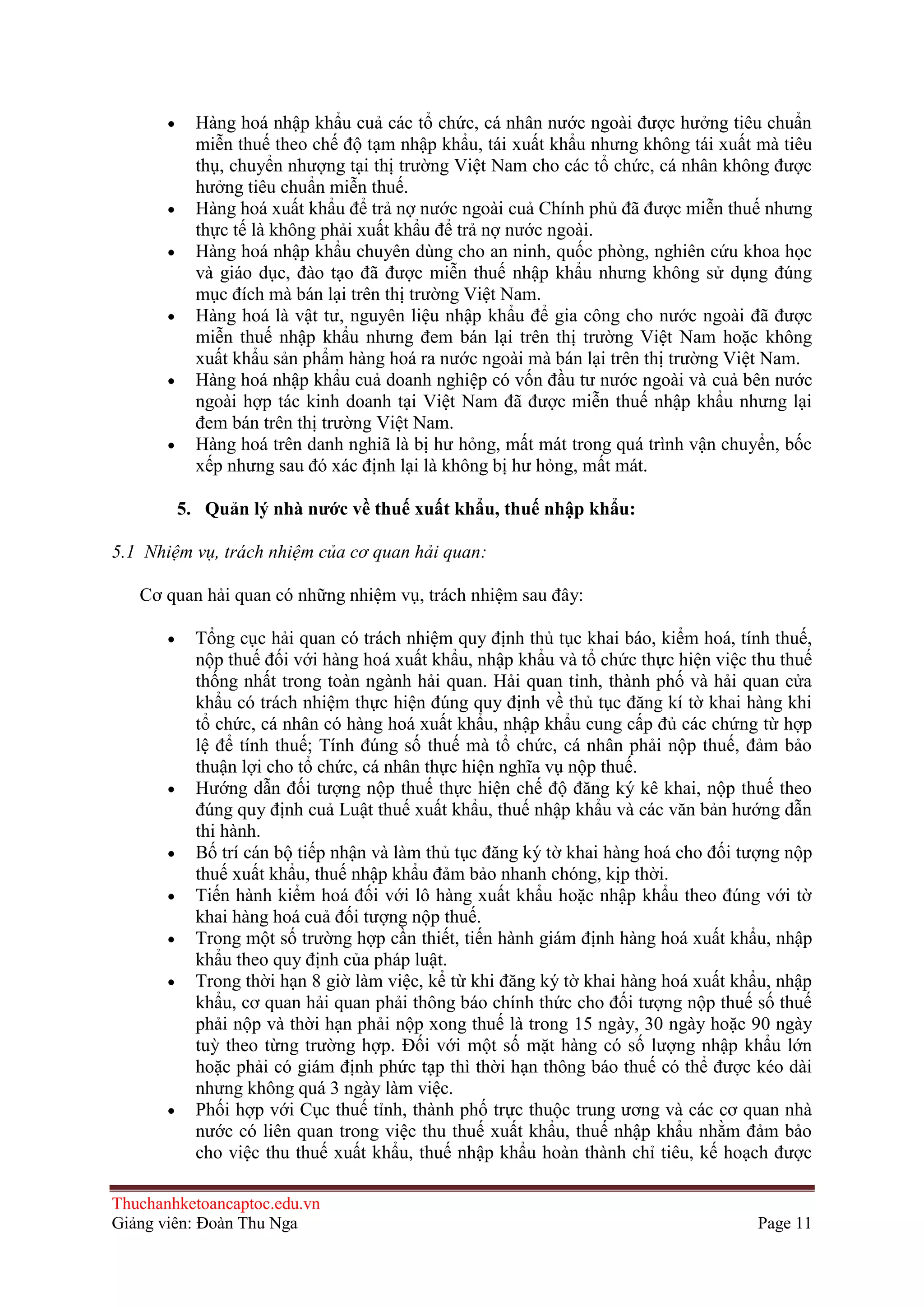 Hàng hoá nhập khẩu cuả các tổ chức, cá nhân nước ngoài được hưởng tiêu chuẩn
miễn thuế theo chế độ tạm nhập khẩu, tái xuất khẩu nhưng không tái xuất mà tiêu
thụ, chuyển nhượng tại thị trường Việt Nam cho các tổ chức, cá nhân không được
hưởng tiêu chuẩn miễn thuế.
Hàng hoá xuất khẩu để trả nợ nước ngoài cuả Chính phủ đã được miễn thuế nhưng
thực tế là không phải xuất khẩu để trả nợ nước ngoài.
Hàng hoá nhập khẩu chuyên dùng cho an ninh, quốc phòng, nghiên cứu khoa học
và giáo dục, đào tạo đã được miễn thuế nhập khẩu nhưng không sử dụng đúng
mục đích mà bán lại trên thị trường Việt Nam.
Hàng hoá là vật tư, nguyên liệu nhập khẩu để gia công cho nước ngoài đã được
miễn thuế nhập khẩu nhưng đem bán lại trên thị trường Việt Nam hoặc không
xuất khẩu sản phẩm hàng hoá ra nước ngoài mà bán lại trên thị trường Việt Nam.
Hàng hoá nhập khẩu cuả doanh nghiệp có vốn đầu tư nước ngoài và cuả bên nước
ngoài hợp tác kinh doanh tại Việt Nam đã được miễn thuế nhập khẩu nhưng lại
đem bán trên thị trường Việt Nam.
Hàng hoá trên danh nghiã là bị hư hỏng, mất mát trong quá trình vận chuyển, bốc
xếp nhưng sau đó xác định lại là không bị hư hỏng, mất mát.
5. Quản lý nhà nƣớc về thuế xuất khẩu, thuế nhập khẩu:
5.1 Nhiệm vụ, trách nhiệm của cơ quan hải quan:
Cơ quan hải quan có những nhiệm vụ, trách nhiệm sau đây:
Tổng cục hải quan có trách nhiệm quy định thủ tục khai báo, kiểm hoá, tính thuế,
nộp thuế đối với hàng hoá xuất khẩu, nhập khẩu và tổ chức thực hiện việc thu thuế
thống nhất trong toàn ngành hải quan. Hải quan tỉnh, thành phố và hải quan cửa
khẩu có trách nhiệm thực hiện đúng quy định về thủ tục đăng kí tờ khai hàng khi
tổ chức, cá nhân có hàng hoá xuất khẩu, nhập khẩu cung cấp đủ các chứng từ hợp
lệ để tính thuế; Tính đúng số thuế mà tổ chức, cá nhân phải nộp thuế, đảm bảo
thuận lợi cho tổ chức, cá nhân thực hiện nghĩa vụ nộp thuế.
Hướng dẫn đối tượng nộp thuế thực hiện chế độ đăng ký kê khai, nộp thuế theo
đúng quy định cuả Luật thuế xuất khẩu, thuế nhập khẩu và các văn bản hướng dẫn
thi hành.
Bố trí cán bộ tiếp nhận và làm thủ tục đăng ký tờ khai hàng hoá cho đối tượng nộp
thuế xuất khẩu, thuế nhập khẩu đảm bảo nhanh chóng, kịp thời.
Tiến hành kiểm hoá đối với lô hàng xuất khẩu hoặc nhập khẩu theo đúng với tờ
khai hàng hoá cuả đối tượng nộp thuế.
Trong một số trường hợp cần thiết, tiến hành giám định hàng hoá xuất khẩu, nhập
khẩu theo quy định của pháp luật.
Trong thời hạn 8 giờ làm việc, kể từ khi đăng ký tờ khai hàng hoá xuất khẩu, nhập
khẩu, cơ quan hải quan phải thông báo chính thức cho đối tượng nộp thuế số thuế
phải nộp và thời hạn phải nộp xong thuế là trong 15 ngày, 30 ngày hoặc 90 ngày
tuỳ theo từng trường hợp. Ðối với một số mặt hàng có số lượng nhập khẩu lớn
hoặc phải có giám định phức tạp thì thời hạn thông báo thuế có thể được kéo dài
nhưng không quá 3 ngày làm việc.
Phối hợp với Cục thuế tỉnh, thành phố trực thuộc trung ương và các cơ quan nhà
nước có liên quan trong việc thu thuế xuất khẩu, thuế nhập khẩu nhằm đảm bảo
cho việc thu thuế xuất khẩu, thuế nhập khẩu hoàn thành chỉ tiêu, kế hoạch được
Thuchanhketoancaptoc.edu.vn
Giảng viên: Đoàn Thu Nga

Page 11

 
