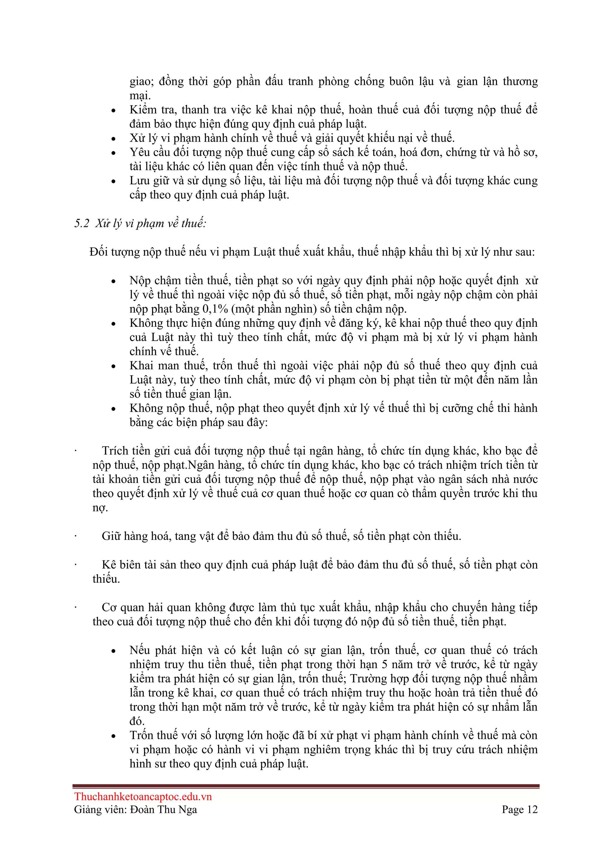 giao; đồng thời góp phần đấu tranh phòng chống buôn lậu và gian lận thương
mại.
Kiểm tra, thanh tra việc kê khai nộp thuế, hoàn thuế cuả đối tượng nộp thuế để
đảm bảo thực hiện đúng quy định cuả pháp luật.
Xử lý vi phạm hành chính về thuế và giải quyết khiếu nại về thuế.
Yêu cầu đối tượng nộp thuế cung cấp sổ sách kế toán, hoá đơn, chứng từ và hồ sơ,
tài liệu khác có liên quan đến việc tính thuế và nộp thuế.
Lưu giữ và sử dụng số liệu, tài liệu mà đối tượng nộp thuế và đối tượng khác cung
cấp theo quy định cuả pháp luật.
5.2 Xử lý vi phạm về thuế:
Ðối tượng nộp thuế nếu vi phạm Luật thuế xuất khẩu, thuế nhập khẩu thì bị xử lý như sau:
Nộp chậm tiền thuế, tiền phạt so với ngày quy định phải nộp hoặc quyết định xử
lý về thuế thì ngoài việc nộp đủ số thuế, số tiền phạt, mỗi ngày nộp chậm còn phải
nộp phạt bằng 0,1% (một phần nghìn) số tiền chậm nộp.
Không thực hiện đúng những quy định về đăng ký, kê khai nộp thuế theo quy định
cuả Luật này thì tuỳ theo tính chất, mức độ vi phạm mà bị xử lý vi phạm hành
chính vế thuế.
Khai man thuế, trốn thuế thì ngoài việc phải nộp đủ số thuế theo quy định cuả
Luật này, tuỳ theo tính chất, mức độ vi phạm còn bị phạt tiền từ một đến năm lần
số tiền thuế gian lận.
Không nộp thuế, nộp phạt theo quyết định xử lý vế thuế thì bị cưỡng chế thi hành
bằng các biện pháp sau đây:
·

·

Trích tiền gửi cuả đối tượng nộp thuế tại ngân hàng, tổ chức tín dụng khác, kho bạc để
nộp thuế, nộp phạt.Ngân hàng, tổ chức tín dụng khác, kho bạc có trách nhiệm trích tiền từ
tài khoản tiền gửi cuả đối tượng nộp thuế để nộp thuế, nộp phạt vào ngân sách nhà nước
theo quyết định xử lý về thuế cuả cơ quan thuế hoặc cơ quan cò thẩm quyền trước khi thu
nợ.
Giữ hàng hoá, tang vật để bảo đảm thu đủ số thuế, số tiền phạt còn thiếu.

·

Kê biên tài sản theo quy định cuả pháp luật để bảo đảm thu đủ số thuế, số tiền phạt còn
thiếu.

·

Cơ quan hải quan không được làm thủ tục xuất khẩu, nhập khẩu cho chuyến hàng tiếp
theo cuả đối tượng nộp thuế cho đến khi đối tượng đó nộp đủ số tiền thuế, tiền phạt.
Nếu phát hiện và có kết luận có sự gian lận, trốn thuế, cơ quan thuế có trách
nhiệm truy thu tiền thuế, tiền phạt trong thời hạn 5 năm trở về trước, kể từ ngày
kiểm tra phát hiện có sự gian lận, trốn thuế; Trường hợp đối tượng nộp thuế nhầm
lẫn trong kê khai, cơ quan thuế có trách nhiệm truy thu hoặc hoàn trả tiền thuế đó
trong thời hạn một năm trở về trước, kể từ ngày kiểm tra phát hiện có sự nhẩm lẫn
đó.
Trốn thuế với số lượng lớn hoặc đã bí xử phạt vi phạm hành chính về thuế mà còn
vi phạm hoặc có hành vi vi phạm nghiêm trọng khác thì bị truy cứu trách nhiệm
hình sư theo quy định cuả pháp luật.

Thuchanhketoancaptoc.edu.vn
Giảng viên: Đoàn Thu Nga

Page 12

 