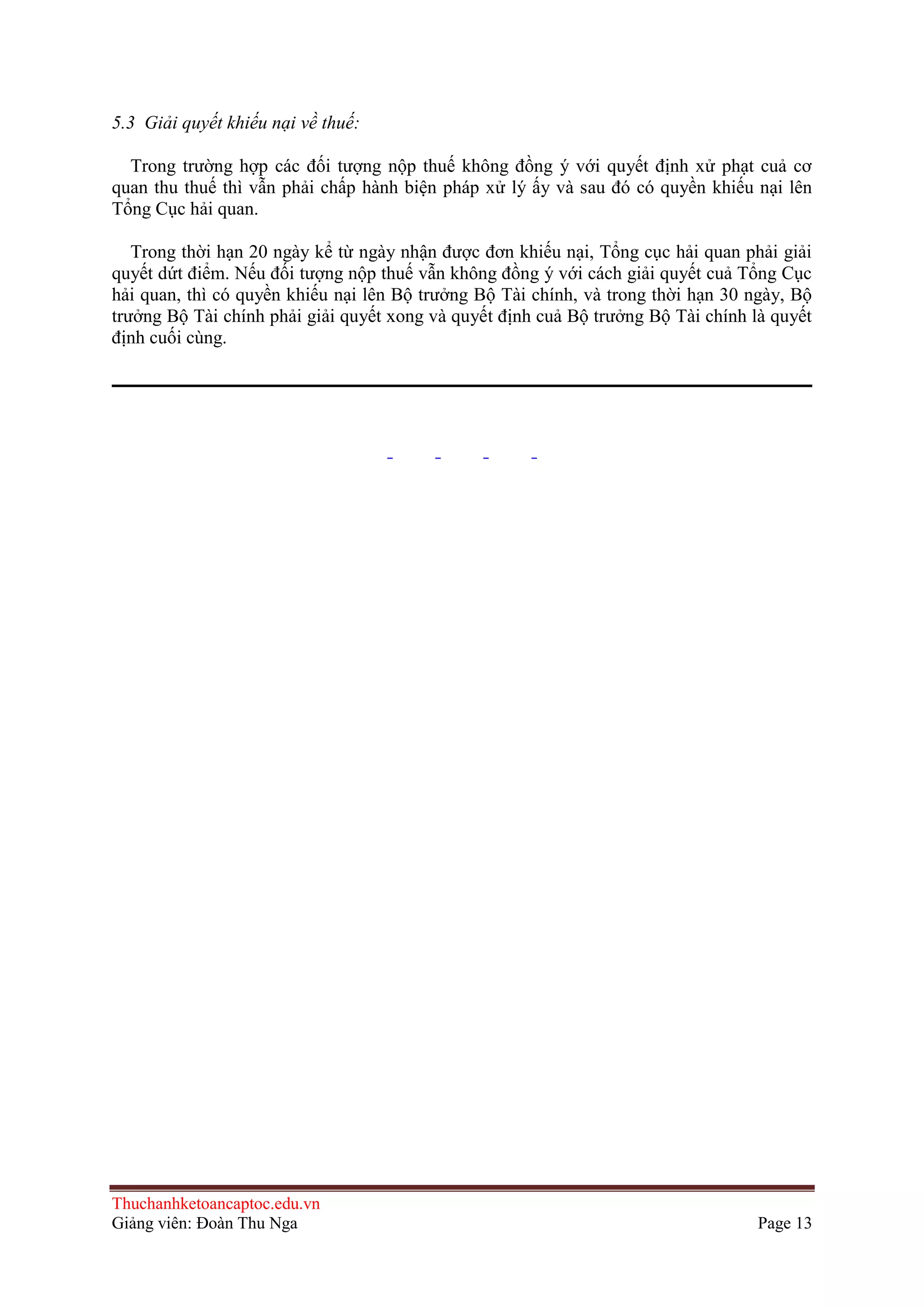 5.3 Giải quyết khiếu nại về thuế:
Trong trường hợp các đối tượng nộp thuế không đồng ý với quyết định xử phạt cuả cơ
quan thu thuế thì vẫn phải chấp hành biện pháp xử lý ấy và sau đó có quyền khiếu nại lên
Tổng Cục hải quan.
Trong thời hạn 20 ngày kể từ ngày nhận được đơn khiếu nại, Tổng cục hải quan phải giải
quyết dứt điểm. Nếu đối tượng nộp thuế vẫn không đồng ý với cách giải quyết cuả Tổng Cục
hải quan, thì có quyền khiếu nại lên Bộ trưởng Bộ Tài chính, và trong thời hạn 30 ngày, Bộ
trưởng Bộ Tài chính phải giải quyết xong và quyết định cuả Bộ trưởng Bộ Tài chính là quyết
định cuối cùng.

Thuchanhketoancaptoc.edu.vn
Giảng viên: Đoàn Thu Nga

Page 13

 