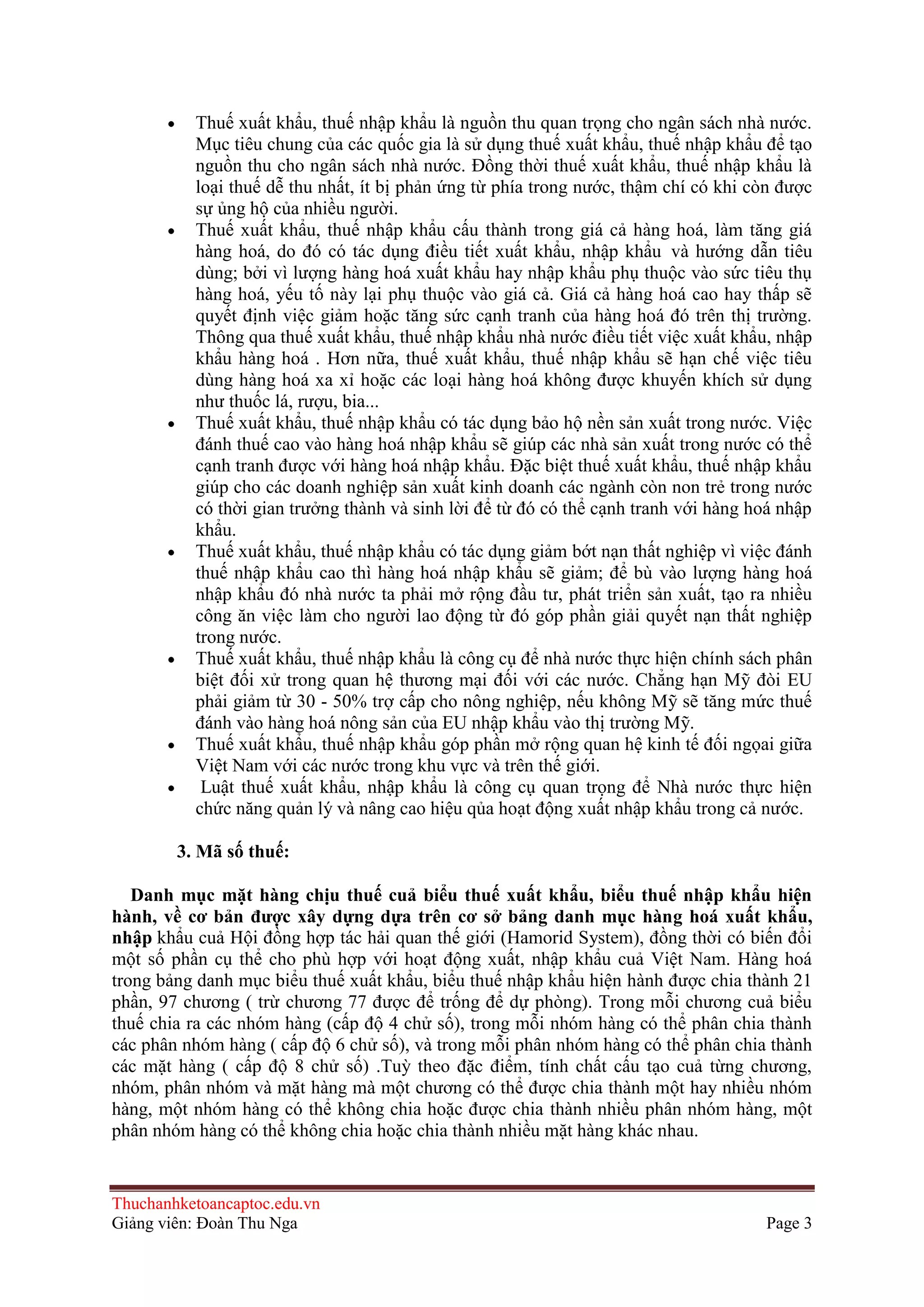 Thuế xuất khẩu, thuế nhập khẩu là nguồn thu quan trọng cho ngân sách nhà nước.
Mục tiêu chung của các quốc gia là sử dụng thuế xuất khẩu, thuế nhập khẩu để tạo
nguồn thu cho ngân sách nhà nước. Ðồng thời thuế xuất khẩu, thuế nhập khẩu là
loại thuế dễ thu nhất, ít bị phản ứng từ phía trong nước, thậm chí có khi còn được
sự ủng hộ của nhiều người.
Thuế xuất khẩu, thuế nhập khẩu cấu thành trong giá cả hàng hoá, làm tăng giá
hàng hoá, do đó có tác dụng điều tiết xuất khẩu, nhập khẩu và hướng dẫn tiêu
dùng; bởi vì lượng hàng hoá xuất khẩu hay nhập khẩu phụ thuộc vào sức tiêu thụ
hàng hoá, yếu tố này lại phụ thuộc vào giá cả. Giá cả hàng hoá cao hay thấp sẽ
quyết định việc giảm hoặc tăng sức cạnh tranh của hàng hoá đó trên thị trường.
Thông qua thuế xuất khẩu, thuế nhập khẩu nhà nước điều tiết việc xuất khẩu, nhập
khẩu hàng hoá . Hơn nữa, thuế xuất khẩu, thuế nhập khẩu sẽ hạn chế việc tiêu
dùng hàng hoá xa xỉ hoặc các loại hàng hoá không được khuyến khích sử dụng
như thuốc lá, rượu, bia...
Thuế xuất khẩu, thuế nhập khẩu có tác dụng bảo hộ nền sản xuất trong nước. Việc
đánh thuế cao vào hàng hoá nhập khẩu sẽ giúp các nhà sản xuất trong nước có thể
cạnh tranh được với hàng hoá nhập khẩu. Ðặc biệt thuế xuất khẩu, thuế nhập khẩu
giúp cho các doanh nghiệp sản xuất kinh doanh các ngành còn non trẻ trong nước
có thời gian trưởng thành và sinh lời để từ đó có thể cạnh tranh với hàng hoá nhập
khẩu.
Thuế xuất khẩu, thuế nhập khẩu có tác dụng giảm bớt nạn thất nghiệp vì việc đánh
thuế nhập khẩu cao thì hàng hoá nhập khẩu sẽ giảm; để bù vào lượng hàng hoá
nhập khẩu đó nhà nước ta phải mở rộng đầu tư, phát triển sản xuất, tạo ra nhiều
công ăn việc làm cho người lao động từ đó góp phần giải quyết nạn thất nghiệp
trong nước.
Thuế xuất khẩu, thuế nhập khẩu là công cụ để nhà nước thực hiện chính sách phân
biệt đối xử trong quan hệ thương mại đối với các nước. Chẳng hạn Mỹ đòi EU
phải giảm từ 30 - 50% trợ cấp cho nông nghiệp, nếu không Mỹ sẽ tăng mức thuế
đánh vào hàng hoá nông sản của EU nhập khẩu vào thị trường Mỹ.
Thuế xuất khẩu, thuế nhập khẩu góp phần mở rộng quan hệ kinh tế đối ngọai giữa
Việt Nam với các nước trong khu vực và trên thế giới.
Luật thuế xuất khẩu, nhập khẩu là công cụ quan trọng để Nhà nước thực hiện
chức năng quản lý và nâng cao hiệu qủa hoạt động xuất nhập khẩu trong cả nước.
3. Mã số thuế:
Danh mục mặt hàng chịu thuế cuả biểu thuế xuất khẩu, biểu thuế nhập khẩu hiện
hành, về cơ bản đƣợc xây dựng dựa trên cơ sở bảng danh mục hàng hoá xuất khẩu,
nhập khẩu cuả Hội đồng hợp tác hải quan thế giới (Hamorid System), đồng thời có biến đổi
một số phần cụ thể cho phù hợp với hoạt động xuất, nhập khẩu cuả Việt Nam. Hàng hoá
trong bảng danh mục biểu thuế xuất khẩu, biểu thuế nhập khẩu hiện hành được chia thành 21
phần, 97 chương ( trừ chương 77 được để trống để dự phòng). Trong mỗi chương cuả biểu
thuế chia ra các nhóm hàng (cấp độ 4 chử số), trong mỗi nhóm hàng có thể phân chia thành
các phân nhóm hàng ( cấp độ 6 chử số), và trong mỗi phân nhóm hàng có thể phân chia thành
các mặt hàng ( cấp độ 8 chử số) .Tuỳ theo đặc điểm, tính chất cấu tạo cuả từng chương,
nhóm, phân nhóm và mặt hàng mà một chương có thể được chia thành một hay nhiều nhóm
hàng, một nhóm hàng có thể không chia hoặc được chia thành nhiều phân nhóm hàng, một
phân nhóm hàng có thể không chia hoặc chia thành nhiều mặt hàng khác nhau.

Thuchanhketoancaptoc.edu.vn
Giảng viên: Đoàn Thu Nga

Page 3

 
