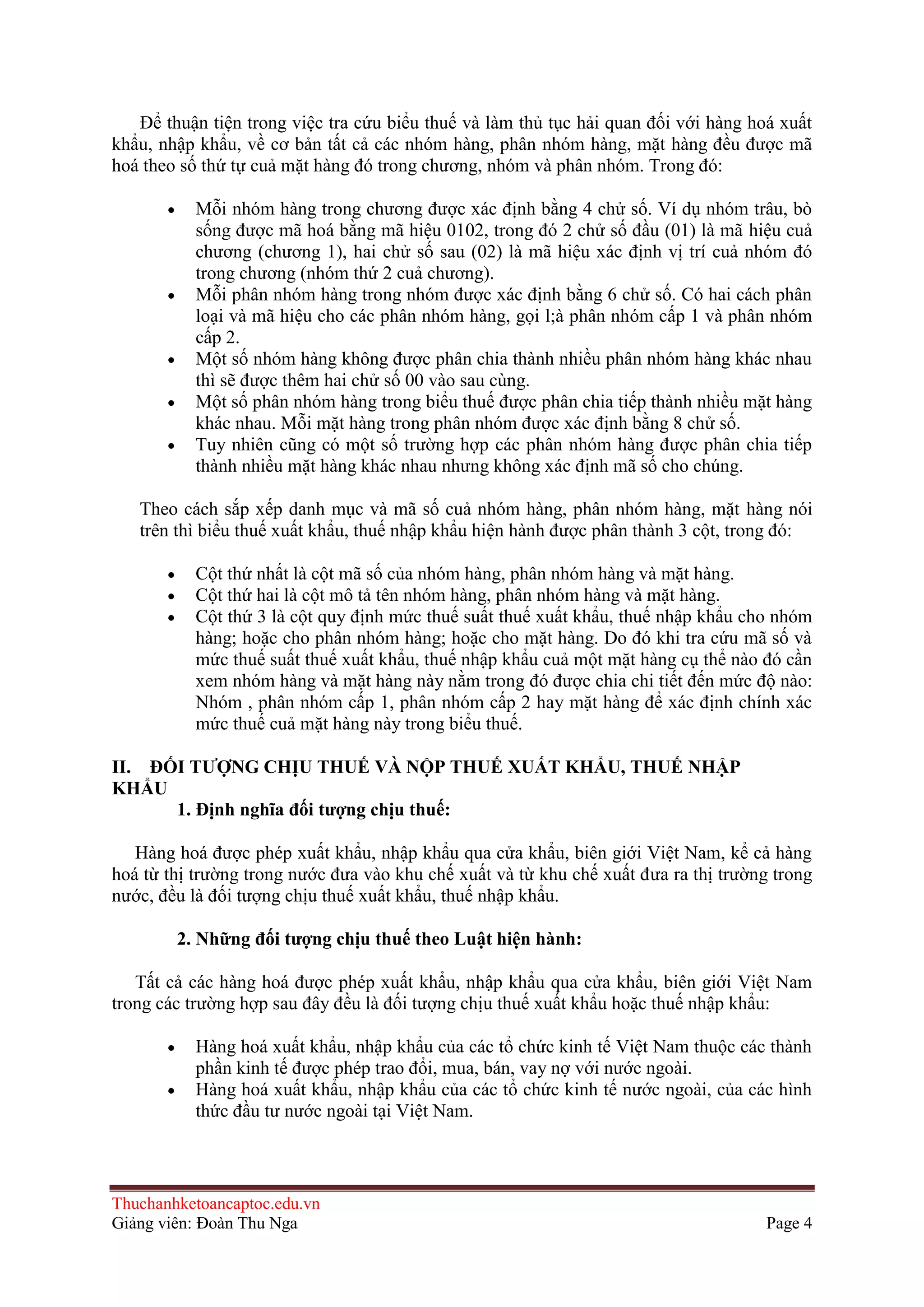 Ðể thuận tiện trong việc tra cứu biểu thuế và làm thủ tục hải quan đối với hàng hoá xuất
khẩu, nhập khẩu, về cơ bản tất cả các nhóm hàng, phân nhóm hàng, mặt hàng đều được mã
hoá theo số thứ tự cuả mặt hàng đó trong chương, nhóm và phân nhóm. Trong đó:
Mỗi nhóm hàng trong chương được xác định bằng 4 chử số. Ví dụ nhóm trâu, bò
sống được mã hoá bằng mã hiệu 0102, trong đó 2 chử số đầu (01) là mã hiệu cuả
chương (chương 1), hai chử số sau (02) là mã hiệu xác định vị trí cuả nhóm đó
trong chương (nhóm thứ 2 cuả chương).
Mỗi phân nhóm hàng trong nhóm được xác định bằng 6 chử số. Có hai cách phân
loại và mã hiệu cho các phân nhóm hàng, gọi l;à phân nhóm cấp 1 và phân nhóm
cấp 2.
Một số nhóm hàng không được phân chia thành nhiều phân nhóm hàng khác nhau
thì sẽ được thêm hai chử số 00 vào sau cùng.
Một số phân nhóm hàng trong biểu thuế được phân chia tiếp thành nhiều mặt hàng
khác nhau. Mỗi mặt hàng trong phân nhóm được xác định bằng 8 chử số.
Tuy nhiên cũng có một số trường hợp các phân nhóm hàng được phân chia tiếp
thành nhiều mặt hàng khác nhau nhưng không xác định mã số cho chúng.
Theo cách sắp xếp danh mục và mã số cuả nhóm hàng, phân nhóm hàng, mặt hàng nói
trên thì biểu thuế xuất khẩu, thuế nhập khẩu hiện hành được phân thành 3 cột, trong đó:
Cột thứ nhất là cột mã số của nhóm hàng, phân nhóm hàng và mặt hàng.
Cột thứ hai là cột mô tả tên nhóm hàng, phân nhóm hàng và mặt hàng.
Cột thứ 3 là cột quy định mức thuế suất thuế xuất khẩu, thuế nhập khẩu cho nhóm
hàng; hoặc cho phân nhóm hàng; hoặc cho mặt hàng. Do đó khi tra cứu mã số và
mức thuế suất thuế xuất khẩu, thuế nhập khẩu cuả một mặt hàng cụ thể nào đó cần
xem nhóm hàng và mặt hàng này nằm trong đó được chia chi tiết đến mức độ nào:
Nhóm , phân nhóm cấp 1, phân nhóm cấp 2 hay mặt hàng để xác định chính xác
mức thuế cuả mặt hàng này trong biểu thuế.
II. ÐỐI TƢỢNG CHỊU THUẾ VÀ NỘP THUẾ XUẤT KHẨU, THUẾ NHẬP
KHẨU
1. Ðịnh nghĩa đối tƣợng chịu thuế:
Hàng hoá được phép xuất khẩu, nhập khẩu qua cửa khẩu, biên giới Việt Nam, kể cả hàng
hoá từ thị trường trong nước đưa vào khu chế xuất và từ khu chế xuất đưa ra thị trường trong
nước, đều là đối tượng chịu thuế xuất khẩu, thuế nhập khẩu.
2. Những đối tƣợng chịu thuế theo Luật hiện hành:
Tất cả các hàng hoá được phép xuất khẩu, nhập khẩu qua cửa khẩu, biên giới Việt Nam
trong các trường hợp sau đây đều là đối tượng chịu thuế xuất khẩu hoặc thuế nhập khẩu:
Hàng hoá xuất khẩu, nhập khẩu của các tổ chức kinh tế Việt Nam thuộc các thành
phần kinh tế được phép trao đổi, mua, bán, vay nợ với nước ngoài.
Hàng hoá xuất khẩu, nhập khẩu của các tổ chức kinh tế nước ngoài, của các hình
thức đầu tư nước ngoài tại Việt Nam.

Thuchanhketoancaptoc.edu.vn
Giảng viên: Đoàn Thu Nga

Page 4

 