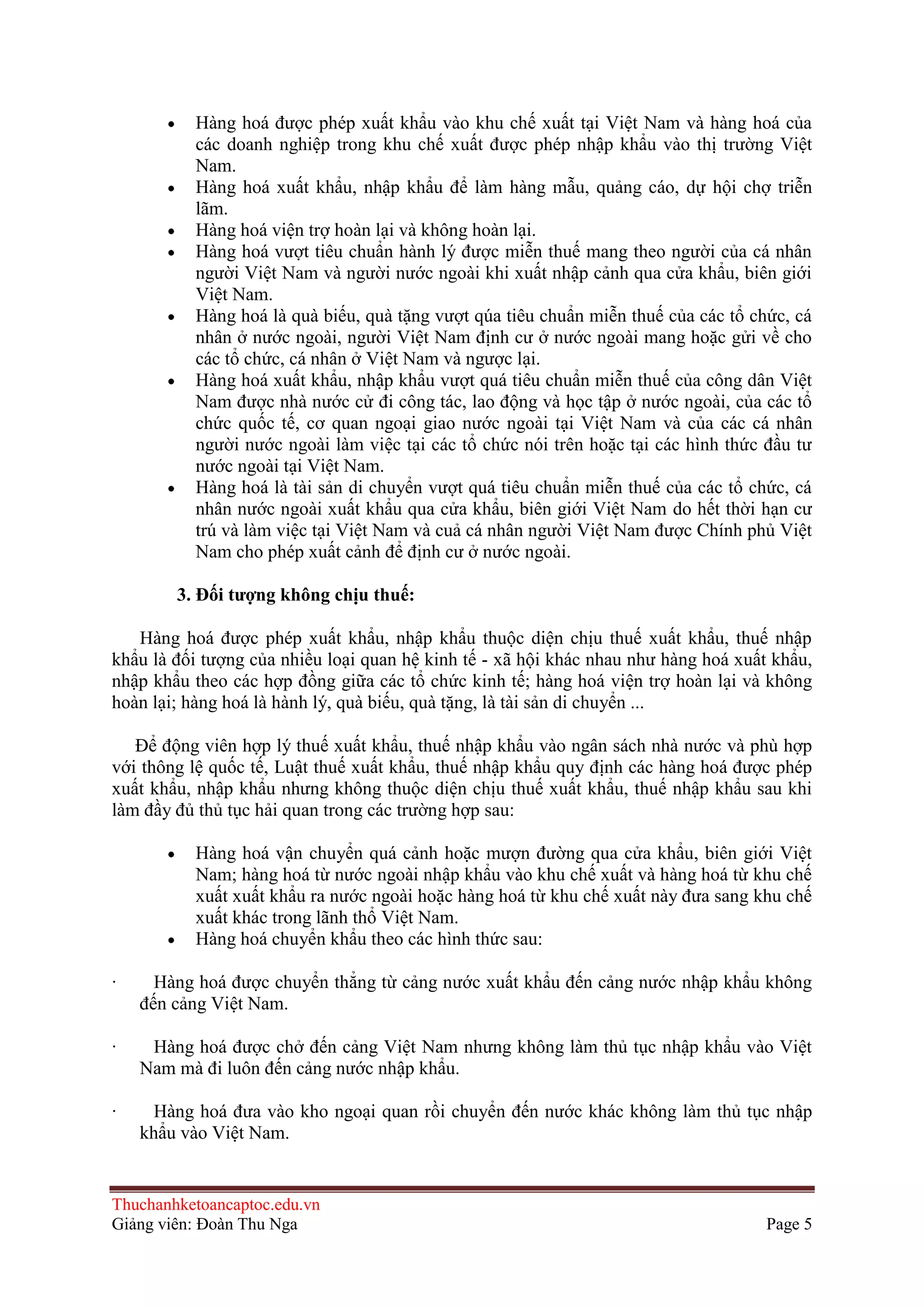 Hàng hoá được phép xuất khẩu vào khu chế xuất tại Việt Nam và hàng hoá của
các doanh nghiệp trong khu chế xuất được phép nhập khẩu vào thị trường Việt
Nam.
Hàng hoá xuất khẩu, nhập khẩu để làm hàng mẫu, quảng cáo, dự hội chợ triễn
lãm.
Hàng hoá viện trợ hoàn lại và không hoàn lại.
Hàng hoá vượt tiêu chuẩn hành lý được miễn thuế mang theo người của cá nhân
người Việt Nam và người nước ngoài khi xuất nhập cảnh qua cửa khẩu, biên giới
Việt Nam.
Hàng hoá là quà biếu, quà tặng vượt qúa tiêu chuẩn miễn thuế của các tổ chức, cá
nhân ở nước ngoài, người Việt Nam định cư ở nước ngoài mang hoặc gửi về cho
các tổ chức, cá nhân ở Việt Nam và ngược lại.
Hàng hoá xuất khẩu, nhập khẩu vượt quá tiêu chuẩn miễn thuế của công dân Việt
Nam được nhà nước cử đi công tác, lao động và học tập ở nước ngoài, của các tổ
chức quốc tế, cơ quan ngoại giao nước ngoài tại Việt Nam và của các cá nhân
người nước ngoài làm việc tại các tổ chức nói trên hoặc tại các hình thức đầu tư
nước ngoài tại Việt Nam.
Hàng hoá là tài sản di chuyển vượt quá tiêu chuẩn miễn thuế của các tổ chức, cá
nhân nước ngoài xuất khẩu qua cửa khẩu, biên giới Việt Nam do hết thời hạn cư
trú và làm việc tại Việt Nam và cuả cá nhân người Việt Nam được Chính phủ Việt
Nam cho phép xuất cảnh để định cư ở nước ngoài.
3. Ðối tƣợng không chịu thuế:
Hàng hoá được phép xuất khẩu, nhập khẩu thuộc diện chịu thuế xuất khẩu, thuế nhập
khẩu là đối tượng của nhiều loại quan hệ kinh tế - xã hội khác nhau như hàng hoá xuất khẩu,
nhập khẩu theo các hợp đồng giữa các tổ chức kinh tế; hàng hoá viện trợ hoàn lại và không
hoàn lại; hàng hoá là hành lý, quà biếu, quà tặng, là tài sản di chuyển ...
Ðể động viên hợp lý thuế xuất khẩu, thuế nhập khẩu vào ngân sách nhà nước và phù hợp
với thông lệ quốc tế, Luật thuế xuất khẩu, thuế nhập khẩu quy định các hàng hoá được phép
xuất khẩu, nhập khẩu nhưng không thuộc diện chịu thuế xuất khẩu, thuế nhập khẩu sau khi
làm đầy đủ thủ tục hải quan trong các trường hợp sau:
Hàng hoá vận chuyển quá cảnh hoặc mượn đường qua cửa khẩu, biên giới Việt
Nam; hàng hoá từ nước ngoài nhập khẩu vào khu chế xuất và hàng hoá từ khu chế
xuất xuất khẩu ra nước ngoài hoặc hàng hoá từ khu chế xuất này đưa sang khu chế
xuất khác trong lãnh thổ Việt Nam.
Hàng hoá chuyển khẩu theo các hình thức sau:
·

Hàng hoá được chuyển thẳng từ cảng nước xuất khẩu đến cảng nước nhập khẩu không
đến cảng Việt Nam.

·

Hàng hoá được chở đến cảng Việt Nam nhưng không làm thủ tục nhập khẩu vào Việt
Nam mà đi luôn đến cảng nước nhập khẩu.

·

Hàng hoá đưa vào kho ngoại quan rồi chuyển đến nước khác không làm thủ tục nhập
khẩu vào Việt Nam.

Thuchanhketoancaptoc.edu.vn
Giảng viên: Đoàn Thu Nga

Page 5

 