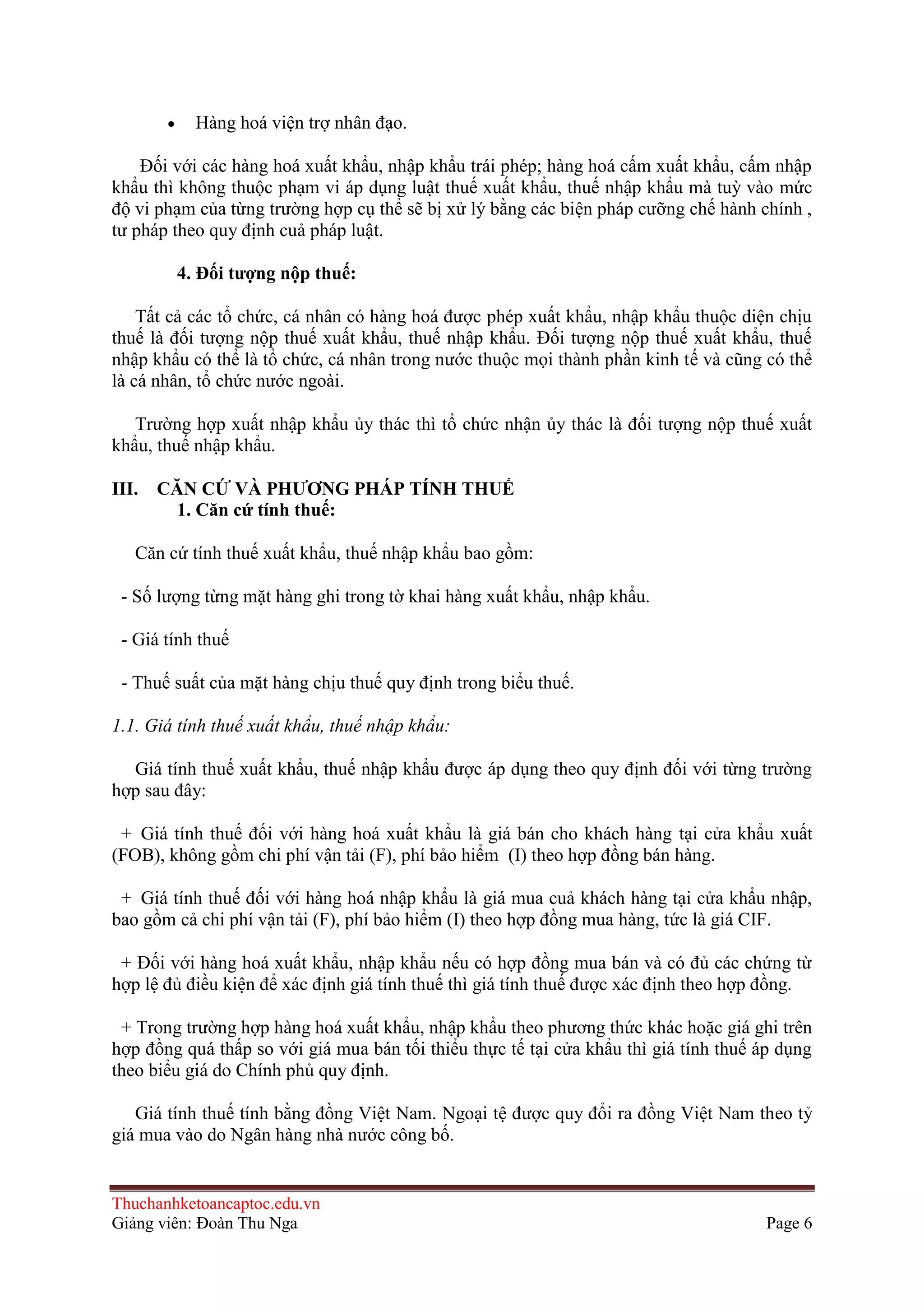 Hàng hoá viện trợ nhân đạo.
Ðối với các hàng hoá xuất khẩu, nhập khẩu trái phép; hàng hoá cấm xuất khẩu, cấm nhập
khẩu thì không thuộc phạm vi áp dụng luật thuế xuất khẩu, thuế nhập khẩu mà tuỳ vào mức
độ vi phạm của từng trường hợp cụ thể sẽ bị xử lý bằng các biện pháp cưỡng chế hành chính ,
tư pháp theo quy định cuả pháp luật.
4. Ðối tƣợng nộp thuế:
Tất cả các tổ chức, cá nhân có hàng hoá được phép xuất khẩu, nhập khẩu thuộc diện chịu
thuế là đối tượng nộp thuế xuất khẩu, thuế nhập khẩu. Ðối tượng nộp thuế xuất khẩu, thuế
nhập khẩu có thể là tổ chức, cá nhân trong nước thuộc mọi thành phần kinh tế và cũng có thể
là cá nhân, tổ chức nước ngoài.
Trường hợp xuất nhập khẩu ủy thác thì tổ chức nhận ủy thác là đối tượng nộp thuế xuất
khẩu, thuế nhập khẩu.
III. CĂN CỨ VÀ PHƢƠNG PHÁP TÍNH THUẾ
1. Căn cứ tính thuế:
Căn cứ tính thuế xuất khẩu, thuế nhập khẩu bao gồm:
- Số lượng từng mặt hàng ghi trong tờ khai hàng xuất khẩu, nhập khẩu.
- Giá tính thuế
- Thuế suất của mặt hàng chịu thuế quy định trong biểu thuế.
1.1. Giá tính thuế xuất khẩu, thuế nhập khẩu:
Giá tính thuế xuất khẩu, thuế nhập khẩu được áp dụng theo quy định đối với từng trường
hợp sau đây:
+ Giá tính thuế đối với hàng hoá xuất khẩu là giá bán cho khách hàng tại cửa khẩu xuất
(FOB), không gồm chi phí vận tải (F), phí bảo hiểm (I) theo hợp đồng bán hàng.
+ Giá tính thuế đối với hàng hoá nhập khẩu là giá mua cuả khách hàng tại cửa khẩu nhập,
bao gồm cả chi phí vận tải (F), phí bảo hiểm (I) theo hợp đồng mua hàng, tức là giá CIF.
+ Ðối với hàng hoá xuất khẩu, nhập khẩu nếu có hợp đồng mua bán và có đủ các chứng từ
hợp lệ đủ điều kiện để xác định giá tính thuế thì giá tính thuế được xác định theo hợp đồng.
+ Trong trường hợp hàng hoá xuất khẩu, nhập khẩu theo phương thức khác hoặc giá ghi trên
hợp đồng quá thấp so với giá mua bán tối thiểu thực tế tại cửa khẩu thì giá tính thuế áp dụng
theo biểu giá do Chính phủ quy định.
Giá tính thuế tính bằng đồng Việt Nam. Ngoại tệ được quy đổi ra đồng Việt Nam theo tỷ
giá mua vào do Ngân hàng nhà nước công bố.

Thuchanhketoancaptoc.edu.vn
Giảng viên: Đoàn Thu Nga

Page 6

 
