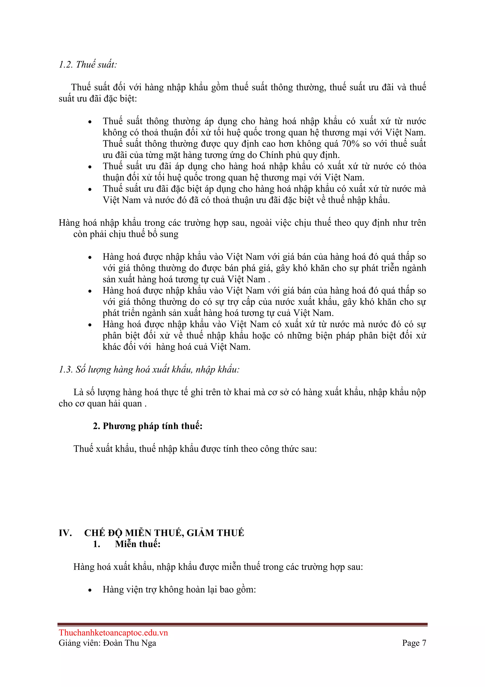 1.2. Thuế suất:
Thuế suất đối với hàng nhập khẩu gồm thuế suất thông thường, thuế suất ưu đãi và thuế
suất ưu đãi đặc biệt:
Thuế suất thông thường áp dụng cho hàng hoá nhập khẩu có xuất xứ từ nước
không có thoả thuận đối xử tối huệ quốc trong quan hệ thương mại với Việt Nam.
Thuế suất thông thường được quy định cao hơn không quá 70% so với thuế suất
ưu đãi của từng mặt hàng tương ứng do Chính phủ quy định.
Thuế suất ưu đãi áp dụng cho hàng hoá nhập khẩu có xuất xứ từ nước có thỏa
thuận đối xử tối huệ quốc trong quan hệ thương mại với Việt Nam.
Thuế suất ưu đãi đặc biệt áp dụng cho hàng hoá nhập khẩu có xuất xứ từ nước mà
Việt Nam và nước đó đã có thoả thuận ưu đãi đặc biệt về thuế nhập khẩu.
Hàng hoá nhập khẩu trong các trường hợp sau, ngoài việc chịu thuế theo quy định như trên
còn phải chịu thuế bổ sung
Hàng hoá được nhập khẩu vào Việt Nam với giá bán của hàng hoá đó quá thấp so
với giá thông thường do được bán phá giá, gây khó khăn cho sự phát triễn ngành
sản xuất hàng hoá tương tự cuả Việt Nam .
Hàng hoá được nhập khẩu vào Việt Nam với giá bán của hàng hoá đó quá thấp so
với giá thông thường do có sự trợ cấp của nước xuất khẩu, gây khó khăn cho sự
phát triển ngành sản xuất hàng hoá tương tự cuả Việt Nam.
Hàng hoá được nhập khẩu vào Việt Nam có xuất xứ từ nước mà nước đó có sự
phân biệt đối xử về thuế nhập khẩu hoặc có những biện pháp phân biệt đối xử
khác đối với hàng hoá cuả Việt Nam.
1.3. Số lượng hàng hoá xuất khẩu, nhập khẩu:
Là số lượng hàng hoá thực tế ghi trên tờ khai mà cơ sở có hàng xuất khẩu, nhập khẩu nộp
cho cơ quan hải quan .
2. Phƣơng pháp tính thuế:
Thuế xuất khẩu, thuế nhập khẩu được tính theo công thức sau:

IV.

CHẾ ÐỘ MIỄN THUẾ, GIẢM THUẾ
1.
Miễn thuế:
Hàng hoá xuất khẩu, nhập khẩu được miễn thuế trong các trường hợp sau:
Hàng viện trợ không hoàn lại bao gồm:

Thuchanhketoancaptoc.edu.vn
Giảng viên: Đoàn Thu Nga

Page 7

 