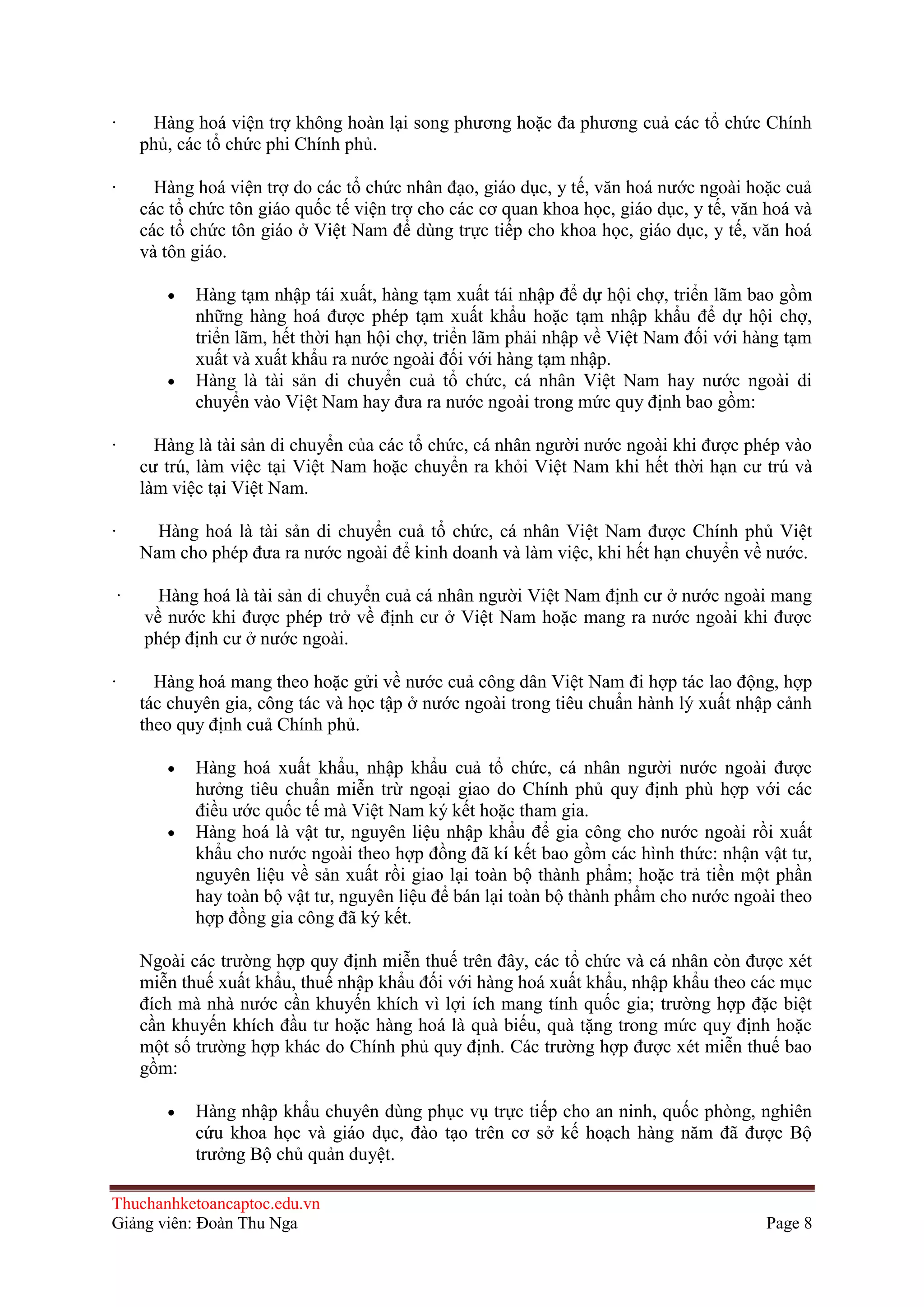 ·

Hàng hoá viện trợ không hoàn lại song phương hoặc đa phương cuả các tổ chức Chính
phủ, các tổ chức phi Chính phủ.

·

Hàng hoá viện trợ do các tổ chức nhân đạo, giáo dục, y tế, văn hoá nước ngoài hoặc cuả
các tổ chức tôn giáo quốc tế viện trợ cho các cơ quan khoa học, giáo dục, y tế, văn hoá và
các tổ chức tôn giáo ở Việt Nam để dùng trực tiếp cho khoa học, giáo dục, y tế, văn hoá
và tôn giáo.
Hàng tạm nhập tái xuất, hàng tạm xuất tái nhập để dự hội chợ, triển lãm bao gồm
những hàng hoá được phép tạm xuất khẩu hoặc tạm nhập khẩu để dự hội chợ,
triển lãm, hết thời hạn hội chợ, triển lãm phải nhập về Việt Nam đối với hàng tạm
xuất và xuất khẩu ra nước ngoài đối với hàng tạm nhập.
Hàng là tài sản di chuyển cuả tổ chức, cá nhân Việt Nam hay nước ngoài di
chuyển vào Việt Nam hay đưa ra nước ngoài trong mức quy định bao gồm:

·

Hàng là tài sản di chuyển của các tổ chức, cá nhân người nước ngoài khi được phép vào
cư trú, làm việc tại Việt Nam hoặc chuyển ra khỏi Việt Nam khi hết thời hạn cư trú và
làm việc tại Việt Nam.

·

Hàng hoá là tài sản di chuyển cuả tổ chức, cá nhân Việt Nam được Chính phủ Việt
Nam cho phép đưa ra nước ngoài để kinh doanh và làm việc, khi hết hạn chuyển về nước.
·

Hàng hoá là tài sản di chuyển cuả cá nhân người Việt Nam định cư ở nước ngoài mang
về nước khi được phép trở về định cư ở Việt Nam hoặc mang ra nước ngoài khi được
phép định cư ở nước ngoài.

·

Hàng hoá mang theo hoặc gửi về nước cuả công dân Việt Nam đi hợp tác lao động, hợp
tác chuyên gia, công tác và học tập ở nước ngoài trong tiêu chuẩn hành lý xuất nhập cảnh
theo quy định cuả Chính phủ.
Hàng hoá xuất khẩu, nhập khẩu cuả tổ chức, cá nhân người nước ngoài được
hưởng tiêu chuẩn miễn trừ ngoại giao do Chính phủ quy định phù hợp với các
điều ước quốc tế mà Việt Nam ký kết hoặc tham gia.
Hàng hoá là vật tư, nguyên liệu nhập khẩu để gia công cho nước ngoài rồi xuất
khẩu cho nước ngoài theo hợp đồng đã kí kết bao gồm các hình thức: nhận vật tư,
nguyên liệu về sản xuất rồi giao lại toàn bộ thành phẩm; hoặc trả tiền một phần
hay toàn bộ vật tư, nguyên liệu để bán lại toàn bộ thành phẩm cho nước ngoài theo
hợp đồng gia công đã ký kết.
Ngoài các trường hợp quy định miễn thuế trên đây, các tổ chức và cá nhân còn được xét
miễn thuế xuất khẩu, thuế nhập khẩu đối với hàng hoá xuất khẩu, nhập khẩu theo các mục
đích mà nhà nước cần khuyến khích vì lợi ích mang tính quốc gia; trường hợp đặc biệt
cần khuyến khích đầu tư hoặc hàng hoá là quà biếu, quà tặng trong mức quy định hoặc
một số trường hợp khác do Chính phủ quy định. Các trường hợp được xét miễn thuế bao
gồm:
Hàng nhập khẩu chuyên dùng phục vụ trực tiếp cho an ninh, quốc phòng, nghiên
cứu khoa học và giáo dục, đào tạo trên cơ sở kế hoạch hàng năm đã được Bộ
trưởng Bộ chủ quản duyệt.

Thuchanhketoancaptoc.edu.vn
Giảng viên: Đoàn Thu Nga

Page 8

 