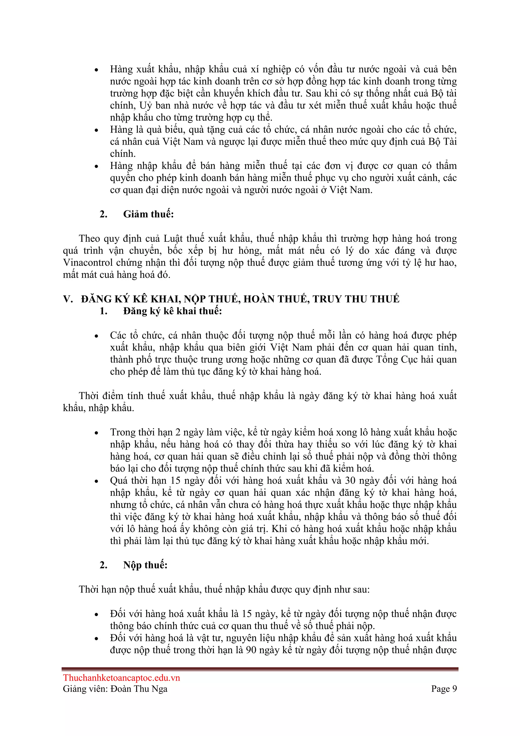 Hàng xuất khẩu, nhập khẩu cuả xí nghiệp có vốn đầu tư nước ngoài và cuả bên
nước ngoài hợp tác kinh doanh trên cơ sở hợp đồng hợp tác kinh doanh trong từng
trường hợp đặc biệt cần khuyến khích đầu tư. Sau khi có sự thống nhất cuả Bộ tài
chính, Uỷ ban nhà nước về hợp tác và đầu tư xét miễn thuế xuất khẩu hoặc thuế
nhập khẩu cho từng trường hợp cụ thể.
Hàng là quà biếu, quà tặng cuả các tổ chức, cá nhân nước ngoài cho các tổ chức,
cá nhân cuả Việt Nam và ngược lại được miễn thuế theo mức quy định cuả Bộ Tài
chính.
Hàng nhập khẩu để bán hàng miễn thuế tại các đơn vị được cơ quan có thẩm
quyền cho phép kinh doanh bán hàng miễn thuế phục vụ cho người xuất cảnh, các
cơ quan đại diện nước ngoài và người nước ngoài ở Việt Nam.
2.

Giảm thuế:

Theo quy định cuả Luật thuế xuất khẩu, thuế nhập khẩu thì trường hợp hàng hoá trong
quá trình vận chuyển, bốc xếp bị hư hỏng, mất mát nếu có lý do xác đáng và được
Vinacontrol chứng nhận thì đối tượng nộp thuế được giảm thuế tương ứng với tỷ lệ hư hao,
mất mát cuả hàng hoá đó.
V. ÐĂNG KÝ KÊ KHAI, NỘP THUẾ, HOÀN THUẾ, TRUY THU THUẾ
1.
Ðăng ký kê khai thuế:
Các tổ chức, cá nhân thuộc đối tượng nộp thuế mỗi lần có hàng hoá được phép
xuất khẩu, nhập khẩu qua biên giới Việt Nam phải đến cơ quan hải quan tỉnh,
thành phố trực thuộc trung ương hoặc những cơ quan đã được Tổng Cục hải quan
cho phép để làm thủ tục đăng ký tờ khai hàng hoá.
Thời điểm tính thuế xuất khẩu, thuế nhập khẩu là ngày đăng ký tờ khai hàng hoá xuất
khẩu, nhập khẩu.
Trong thời hạn 2 ngày làm việc, kể từ ngày kiểm hoá xong lô hàng xuất khẩu hoặc
nhập khẩu, nếu hàng hoá có thay đổi thừa hay thiếu so với lúc đăng ký tờ khai
hàng hoá, cơ quan hải quan sẽ điều chỉnh lại số thuế phải nộp và đồng thời thông
báo lại cho đối tượng nộp thuế chính thức sau khi đã kiểm hoá.
Quá thời hạn 15 ngày đối với hàng hoá xuất khẩu và 30 ngày đối với hàng hoá
nhập khẩu, kể từ ngày cơ quan hải quan xác nhận đăng ký tờ khai hàng hoá,
nhưng tổ chức, cá nhân vẫn chưa có hàng hoá thực xuất khẩu hoặc thực nhập khẩu
thì việc đăng ký tờ khai hàng hoá xuất khẩu, nhập khẩu và thông báo số thuế đối
với lô hàng hoá ấy không còn giá trị. Khi có hàng hoá xuất khẩu hoặc nhập khẩu
thì phải làm lại thủ tục đăng ký tờ khai hàng xuất khẩu hoặc nhập khẩu mới.
2.

Nộp thuế:

Thời hạn nộp thuế xuất khẩu, thuế nhập khẩu được quy định như sau:
Ðối với hàng hoá xuất khẩu là 15 ngày, kể từ ngày đối tượng nộp thuế nhận được
thông báo chính thức cuả cơ quan thu thuế về số thuế phải nộp.
Ðối với hàng hoá là vật tư, nguyên liệu nhập khẩu để sản xuất hàng hoá xuất khẩu
được nộp thuế trong thời hạn là 90 ngày kể từ ngày đối tượng nộp thuế nhận được
Thuchanhketoancaptoc.edu.vn
Giảng viên: Đoàn Thu Nga

Page 9

 