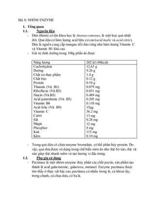 Bài 8: NHÓM ENZYME 
1. Tổng quan 
1.1. Nguyên liệu 
- Dứa (thơm) có tên khoa học là Ananas comosus, là một loại quả nhiệt 
đới. Quả dứa có hàm lượng acid hữu cơ cao (acid malic và acid citric). 
Dứa là nguồn cung cấp mangan dồi dào cũng như hàm lượng Vitamin C 
và Vitamin B1 khá cao. 
- Giá trị dinh dưỡng trong 100g phần ăn được 
Năng lượng 202 kJ (48kcal) 
Cacbohydrat 
12.63 g 
Đường 
9.26 g 
Chất xơ thực phẩm 
1.4 g 
Chất béo 
0.12 g 
Protein 
0.54 g 
Thiamin (Vit. B1) 
0.079 mg 
Riboflavin (Vit.B2) 
0.031 mg 
Niacin (Vit.B3) 
0.489 mg 
Acid pantothenic (Vit. B5) 
0.205 mg 
Vitamin B6 
0.110 mg 
Acid folic (Vit. B9) 
15μg 
Vitamin C 
36.2 mg 
Canxi 
13 mg 
Sắt 
0.28 mg 
Magie 
12 mg 
Phosphor 
8 mg 
Kali 
115 mg 
Kẽm 
0.10 mg 
- Trong quả dứa có chứa enzyme bromelain, có thể phân hủy protein. Do 
vậy, quả dứa được sử dụng trong chế biến món ăn như thịt bò xào, thịt vịt 
xào giúp thịt nhanh mềm và tạo hương vị đặc trưng. 
1.2. Phụ gia sử dụng 
- Pectinase là một nhóm enzyme thủy phân các chất pectin, sản phẩm tạo 
thành là acid galacturonic, galactose, metanol. Enzyme pectinase được 
tìm thấy ở thực vật bậc cao, pectinase có nhiều trong lá, củ khoai tây, 
trong chanh, cà chua dứa, cỏ ba lá. 
 