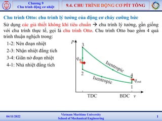 Vietnam Maritime University
School of Mechanical Engineering
04/11/2022 1
Chương 9
Chu trình động cơ nhiệt
Chu trình Otto: chu trình lý tưởng của động cơ cháy cưỡng bức
Sử dụng các giả thiết không khí tiêu chuẩn  chu trình lý tưởng, gần giống
với chu trình thực tế, gọi là chu trình Otto. Chu trình Otto bao gồm 4 quá
trình thuận nghịch trong:
1-2: Nén đoạn nhiệt
2-3: Nhận nhiệt đẳng tích
3-4: Giãn nở đoạn nhiệt
4-1: Nhả nhiệt đẳng tích
qin
qout
4
3
2
1
P
TDC BDC v
 