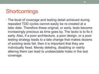 Shortcomings
• The level of coverage and testing detail achieved during
repeated TDD cycles cannot easily be re-created at a
later date. Therefore these original, or early, tests become
increasingly precious as time goes by. The tactic is to fix it
early. Also, if a poor architecture, a poor design, or a poor
testing strategy leads to a late change that makes dozens
of existing tests fail, then it is important that they are
individually fixed. Merely deleting, disabling or rashly
altering them can lead to undetectable holes in the test
coverage.
18
 