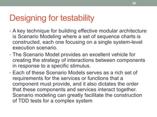 Designing for testability
• A key technique for building effective modular architecture
is Scenario Modeling where a set of sequence charts is
constructed, each one focusing on a single system-level
execution scenario.
• The Scenario Model provides an excellent vehicle for
creating the strategy of interactions between components
in response to a specific stimulus.
• Each of these Scenario Models serves as a rich set of
requirements for the services or functions that a
component must provide, and it also dictates the order
that these components and services interact together.
Scenario modeling can greatly facilitate the construction
of TDD tests for a complex system
20
 