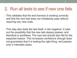 2. Run all tests to see if new one fails
• This validates that the test harness is working correctly
and that the new test does not mistakenly pass without
requiring any new code.
• This step also tests the test itself, in the negative: it rules
out the possibility that the new test always passes, and
therefore is worthless. The new test should also fail for the
expected reason. This increases confidence (though does
not guarantee) that it is testing the right thing, and passes
only in intended cases.
5
 