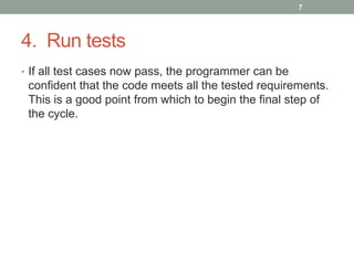4. Run tests
• If all test cases now pass, the programmer can be
confident that the code meets all the tested requirements.
This is a good point from which to begin the final step of
the cycle.
7
 