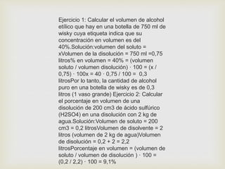 Ejercicio 1: Calcular el volumen de alcohol
etílico que hay en una botella de 750 ml de
wisky cuya etiqueta indica que su
concentración en volumen es del
40%.Solución:volumen del soluto =
xVolumen de la disolución = 750 ml =0,75
litros% en volumen = 40% = (volumen
soluto / volumen disolución) · 100 = (x /
0,75) · 100x = 40 · 0,75 / 100 = 0,3
litrosPor lo tanto, la cantidad de alcohol
puro en una botella de wisky es de 0,3
litros (1 vaso grande) Ejercicio 2: Calcular
el porcentaje en volumen de una
disolución de 200 cm3 de ácido sulfúrico
(H2SO4) en una disolución con 2 kg de
agua.Solución:Volumen de soluto = 200
cm3 = 0,2 litrosVolumen de disolvente = 2
litros (volumen de 2 kg de agua)Volumen
de disolución = 0,2 + 2 = 2,2
litrosPorcentaje en volumen = (volumen de
soluto / volumen de disolución ) · 100 =
(0,2 / 2,2) · 100 = 9,1%
 