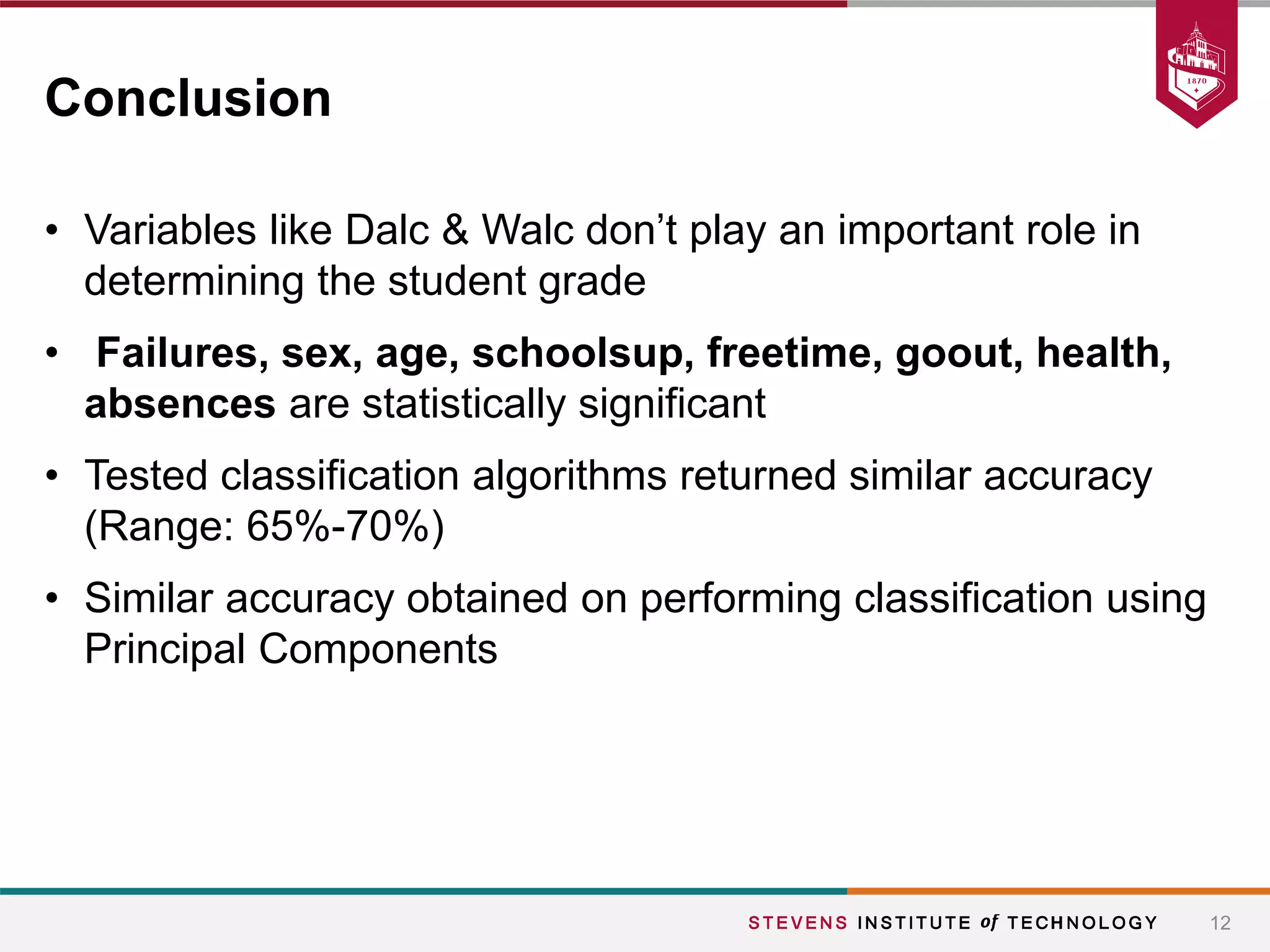• Variables like Dalc & Walc don’t play an important role in
determining the student grade
• Failures, sex, age, schoolsup, freetime, goout, health,
absences are statistically significant
• Tested classification algorithms returned similar accuracy
(Range: 65%-70%)
• Similar accuracy obtained on performing classification using
Principal Components
12
Conclusion
 