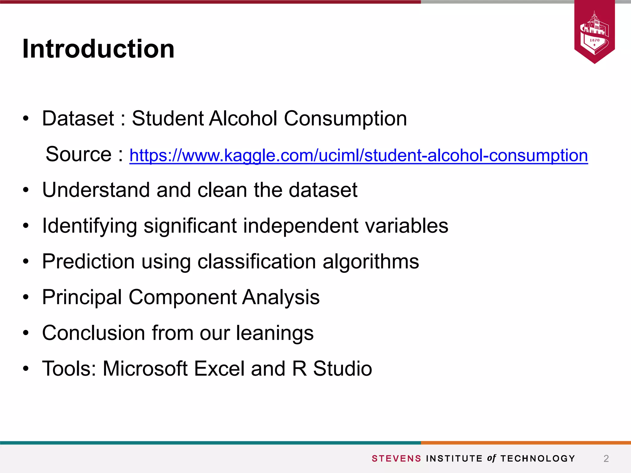 • Dataset : Student Alcohol Consumption
Source : https://www.kaggle.com/uciml/student-alcohol-consumption
• Understand and clean the dataset
• Identifying significant independent variables
• Prediction using classification algorithms
• Principal Component Analysis
• Conclusion from our leanings
• Tools: Microsoft Excel and R Studio
2
Introduction
 