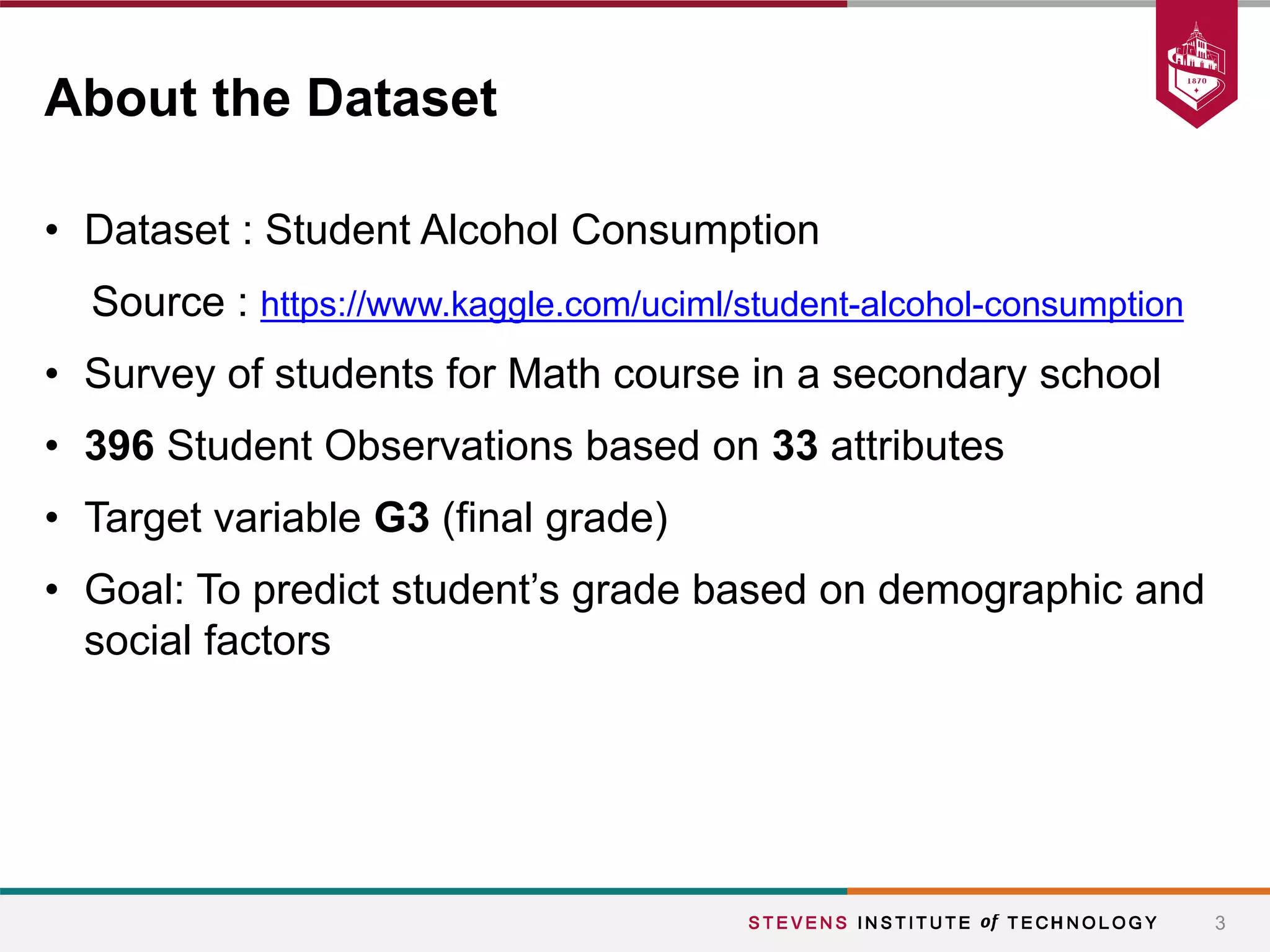 • Dataset : Student Alcohol Consumption
Source : https://www.kaggle.com/uciml/student-alcohol-consumption
• Survey of students for Math course in a secondary school
• 396 Student Observations based on 33 attributes
• Target variable G3 (final grade)
• Goal: To predict student’s grade based on demographic and
social factors
3
About the Dataset
 