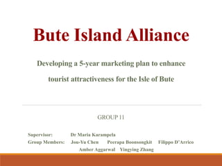 Bute Island Alliance
Developing a 5-year marketing plan to enhance
tourist attractiveness for the Isle of Bute
GROUP 11
Supervisor: Dr Maria Karampela
Group Members: Jou-Yu Chen Peerapa Boonsongkit Filippo D’Arrico
Amber Aggarwal Yingying Zhang
 
