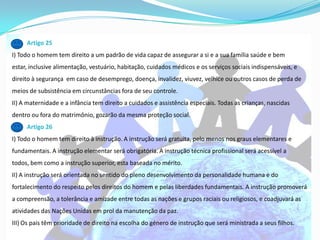 Artigo 25
I) Todo o homem tem direito a um padrão de vida capaz de assegurar a si e a sua família saúde e bem
estar, inclusive alimentação, vestuário, habitação, cuidados médicos e os serviços sociais indispensáveis, e
direito à segurança em caso de desemprego, doença, invalidez, viuvez, velhice ou outros casos de perda de
meios de subsistência em circunstâncias fora de seu controle.
II) A maternidade e a infância tem direito a cuidados e assistência especiais. Todas as crianças, nascidas
dentro ou fora do matrimônio, gozarão da mesma proteção social.
     Artigo 26
I) Todo o homem tem direito à instrução. A instrução será gratuita, pelo menos nos graus elementares e
fundamentais. A instrução elementar será obrigatória. A instrução técnica profissional será acessível a
todos, bem como a instrução superior, esta baseada no mérito.
II) A instrução será orientada no sentido do pleno desenvolvimento da personalidade humana e do
fortalecimento do respeito pelos direitos do homem e pelas liberdades fundamentais. A instrução promoverá
a compreensão, a tolerância e amizade entre todas as nações e grupos raciais ou religiosos, e coadjuvará as
atividades das Nações Unidas em prol da manutenção da paz.
III) Os pais têm prioridade de direito na escolha do género de instrução que será ministrada a seus filhos.
 