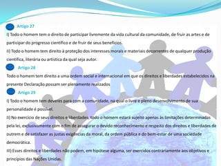 Artigo 27
I) Todo o homem tem o direito de participar livremente da vida cultural da comunidade, de fruir as artes e de
participar do progresso científico e de fruir de seus benefícios.
II) Todo o homem tem direito à proteção dos interesses morais e materiais decorrentes de qualquer produção
científica, literária ou artística da qual seja autor.
      Artigo 28
Todo o homem tem direito a uma ordem social e internacional em que os direitos e liberdades estabelecidos na
presente Declaração possam ser plenamente realizados
      Artigo 29
I) Todo o homem tem deveres para com a comunidade, na qual o livre e pleno desenvolvimento de sua
personalidade é possível.
II) No exercício de seus direitos e liberdades, todo o homem estará sujeito apenas às limitações determinadas
pela lei, exclusivamente com o fim de assegurar o devido reconhecimento e respeito dos direitos e liberdades de
outrem e de satisfazer as justas exigências da moral, da ordem pública e do bem-estar de uma sociedade
democrática.
III) Esses direitos e liberdades não podem, em hipótese alguma, ser exercidos contrariamente aos objetivos e
princípios das Nações Unidas.
 