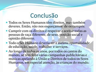Conclusão
 Todos os Seres Humanos têm direitos, mas também
  deveres. Então, não nos esqueçamos de os cumprir.
 Cumprir com os direitos é respeitar e aceitar todas as
  pessoas de raça diferente, de sexo, posição social e
  opinião diferente.
 Todo o Ser Humano deveria ter a mesma oportunidade
  de educação, saúde, trabalho e serviços.
 Ao longo de todos os anos, por todos os cantos do
  mundo, se têm feito várias campanhas publicitárias e
  musicas apelando à União e Direitos de todos os Seres
  Humanos, em especial atenção, às crianças do mundo.
 