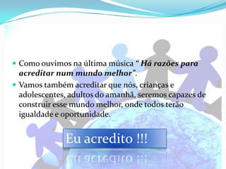  Como ouvimos na última música “ Há razões para
  acreditar num mundo melhor”.
 Vamos também acreditar que nós, crianças e
  adolescentes, adultos do amanhã, seremos capazes de
  construir esse mundo melhor, onde todos terão
  igualdade e oportunidade.


              Eu acredito !!!
 