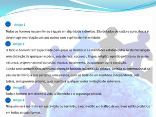 Artigo 1
Todos os homens nascem livres e iguais em dignidade e direitos. São dotados de razão e consciência e
devem agir em relação uns aos outros com espírito de fraternidade.
     Artigo 2
I) Todo o homem tem capacidade para gozar os direitos e as liberdades estabelecidos nesta Declaração
sem distinção de qualquer espécie, seja de raça, cor,sexo , língua, religião, opinião política ou de outra
natureza, origem nacional ou social, riqueza, nascimento, ou qualquer outra condição.
II) Não será também feita nenhuma distinção fundada na condição política, jurídica ou internacional do
país ou território a que pertença uma pessoa, quer se trate de um território independente, sob
tutela, sem governo próprio, quer sujeito a qualquer outra limitação de soberania.
     Artigo 3
Todo o homem tem direito à vida, à liberdade e à segurança pessoal.
     Artigo 4
Ninguém será mantido em escravidão ou servidão; a escravidão e o tráfico de escravos estão proibidos
em todas as suas formas.
 