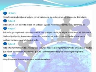 Artigo 5
Ninguém será submetido a tortura, nem a tratamento ou castigo cruel, desumano ou degradante.
      Artigo 6
Todo homem tem o direito de ser, em todos os lugares, reconhecido como pessoa perante a lei.
      Artigo 7
Todos são iguais perante a lei e tem direito, sem qualquer distinção, a igual proteção da lei. Todos tem
direito a igual proteção contra qualquer discriminação que viole a presente Declaração e contra
qualquer incitamento a tal discriminação.
      Artigo 8
Todo o homem tem direito a receber dos tribunais nacionais competentes remédio efetivo para os atos
que violem os direitos fundamentais que lhe sejam reconhecidos pela constituição ou pela lei.
      Artigo 9
Ninguém será arbitrariamente preso, detido ou exilado.
 