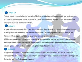 Artigo 10
Todo o homem tem direito, em plena igualdade, a uma justa e pública audiência por parte de um
tribunal independente e imparcial, para decidir de seus direitos e deveres ou do fundamento de
qualquer acusação criminal contra ele.
     Artigo 11
I) Todo o homem acusado de um ato delituoso tem o direito de ser presumido inocente até que a
sua culpabilidade tenha sido provada de acordo com a lei, em julgamento público no qual lhe
tenham sido asseguradas todas as garantias necessárias a sua defesa.
II) Ninguém poderá ser culpado por qualquer ação ou omissão que, no momento, não constituam
delito perante o direito nacional ou internacional. Também não será imposta pena mais forte do que
aquela que, no momento da prática, era aplicável ao ato delituoso.
     Artigo 12
Ninguém será sujeito a interferências na sua vida privada, na sua família, no seu lar ou na sua
correspondência, nem a ataques a sua honra e reputação. Todo o homem tem direito à proteção da
lei contra tais interferências ou ataques.
 