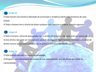 Artigo 13
I) Todo homem tem direito à liberdade de locomoção e residência dentro das fronteiras de cada
Estado.
II) Todo o homem tem o direito de deixar qualquer país, inclusive o próprio, e a este regressar.


      Artigo 14
I) Todo o homem, vítima de perseguição, tem o direito de procurar e de gozar asilo em outros países.
II) Este direito não pode ser invocado em casos de perseguição legitimamente motivada por crimes de
direito comum ou por atos contrários aos objetivos e princípios das Nações Unidas.


      Artigo 15
I) Todo homem tem direito a uma nacionalidade.
II) Ninguém será arbitrariamente privado de sua nacionalidade, nem do direito de mudar de
nacionalidade.
 