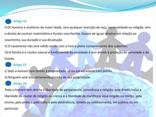 Artigo 16
I) Os homens e mulheres de maior idade, sem qualquer restrição de raça, nacionalidade ou religião, tem
o direito de contrair matrimônio e fundar uma família. Gozam de iguais direitos em relação ao
casamento, sua duração e sua dissolução.
II) O casamento não será válido senão com o livre e pleno consentimento dos nubentes.
III) A família é o núcleo natural e fundamental da sociedade e tem direito à proteção da sociedade e do
Estado.
      Artigo 17
I) Todo o homem tem direito à propriedade, só ou em sociedade com outros.
II) Ninguém será arbitrariamente privado de sua propriedade.
      Artigo 18
Todo o homem tem direito à liberdade de pensamento, consciência e religião; este direito inclui a
liberdade de mudar de religião ou crença e a liberdade de manifestar essa religião ou crença, pelo
ensino, pela prática, pelo culto e pela observância, isolada ou coletivamente, em público ou em
particular.
 
