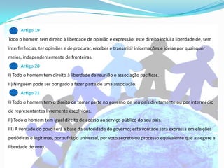 Artigo 19
Todo o homem tem direito à liberdade de opinião e expressão; este direito inclui a liberdade de, sem
interferências, ter opiniões e de procurar, receber e transmitir informações e ideias por quaisquer
meios, independentemente de fronteiras.
      Artigo 20
I) Todo o homem tem direito à liberdade de reunião e associação pacíficas.
II) Ninguém pode ser obrigado a fazer parte de uma associação.
      Artigo 21
I) Todo o homem tem o direito de tomar parte no governo de seu país diretamente ou por intermédio
de representantes livremente escolhidos.
II) Todo o homem tem igual direito de acesso ao serviço público do seu país.
III) A vontade do povo será a base da autoridade do governo; esta vontade será expressa em eleições
periódicas e legítimas, por sufrágio universal, por voto secreto ou processo equivalente que assegure a
liberdade de voto.
 