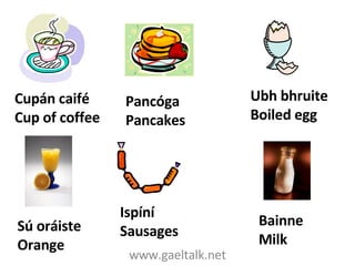 www.gaeltalk.net Cupán caifé Cup of coffee Ubh bhruite Boiled egg Pancóga Pancakes Sú oráiste Orange Ispíní Sausages Bainne Milk 