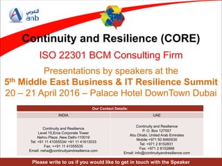 ANB Confidential
Continuity and Resilience (CORE)
ISO 22301 BCM Consulting Firm
Presentations by speakers at the
5th Middle East Business & IT Resilience Summit
20 – 21 April 2016 – Palace Hotel DownTown Dubai
Our Contact Details:
INDIA UAE
Continuity and Resilience
Level 15,Eros Corporate Tower
Nehru Place ,New Delhi-110019
Tel: +91 11 41055534/ +91 11 41613033
Fax: ++91 11 41055535
Email: neha@continuityandresilience.com
Continuity and Resilience
P. O. Box 127557
Abu Dhabi, United Arab Emirates
Mobile:+971 50 8460530
Tel: +971 2 8152831
Fax: +971 2 8152888
Email: info@continuityandresilience.com
Please write to us if you would like to get in touch with the Speaker
 