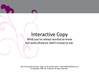 Interactive Copy What you’ve always wanted to know but were afraid (or didn’t know) to ask. Get more great copy tips    Sign up for my free ezine    www.GetGreatCopy.com © Copyright 2008 Jan O’Daniel. All rights reserved.  