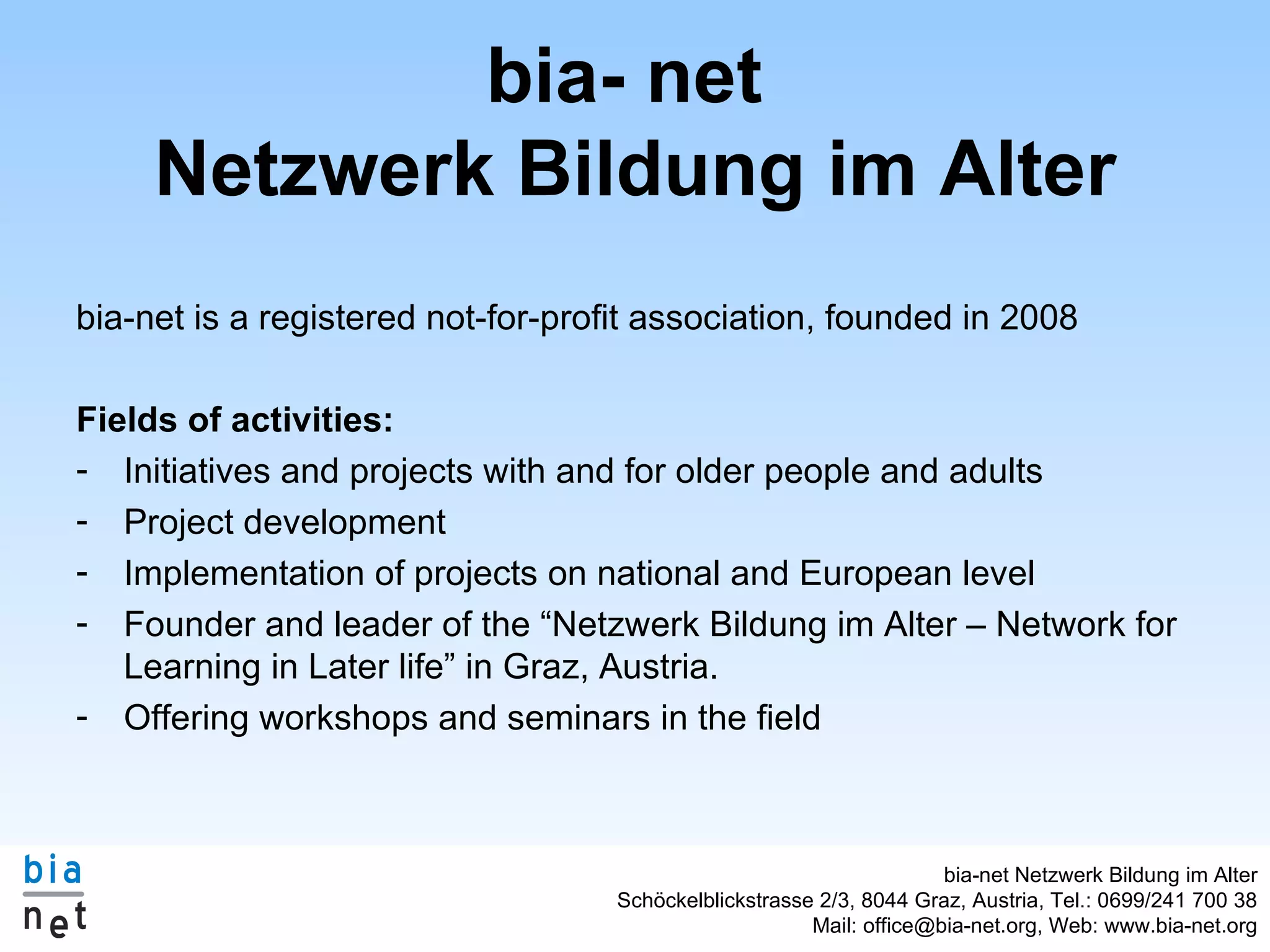 bia- net Netzwerk Bildung im Alter bia-net is a registered not-for-profit association, founded in 2008 Fields of activities: Initiatives and projects with and for older people and adults Project development Implementation of projects on national and European level Founder and leader of the “Netzwerk Bildung im Alter – Network for Learning in Later life” in Graz, Austria. Offering workshops and seminars in the field