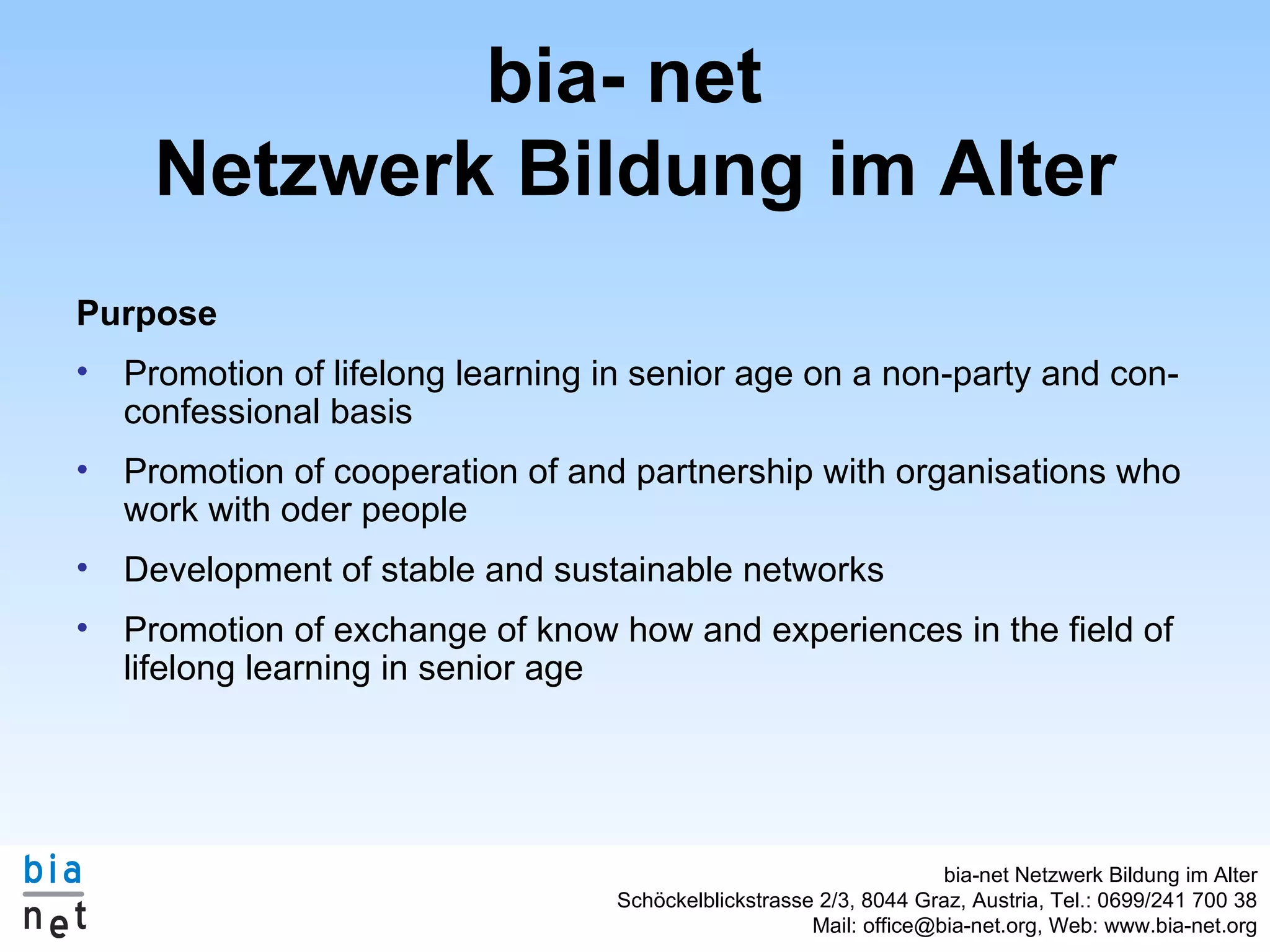 bia- net Netzwerk Bildung im Alter Purpose Promotion of lifelong learning in senior age on a non-party and con-confessional basis Promotion of cooperation of and partnership with organisations who work with oder people Development of stable and sustainable networks Promotion of exchange of know how and experiences in the field of lifelong learning in senior age