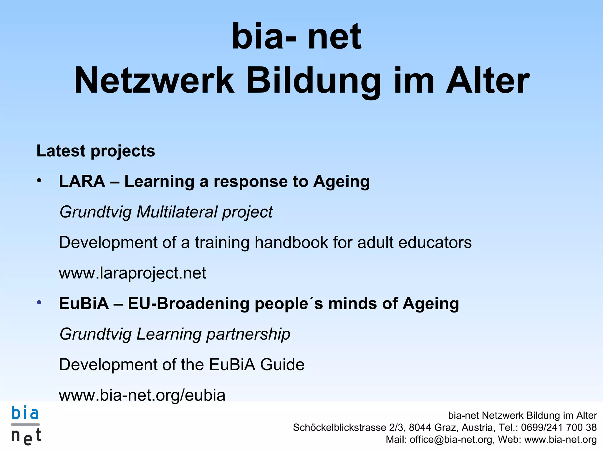 bia- net Netzwerk Bildung im Alter Latest projects LARA – Learning a response to Ageing Grundtvig Multilateral project Development of a training handbook for adult educators www.laraproject.net EuBiA – EU-Broadening people´s minds of Ageing Grundtvig Learning partnership Development of the EuBiA Guide www.bia-net.org/eubia