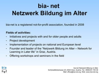 bia- net  Netzwerk Bildung im Alter bia-net is a registered not-for-profit association, founded in 2008 Fields of activities: Initiatives and projects with and for older people and adults Project development Implementation of projects on national and European level Founder and leader of the “Netzwerk Bildung im Alter – Network for Learning in Later life” in Graz, Austria. Offering workshops and seminars in the field 