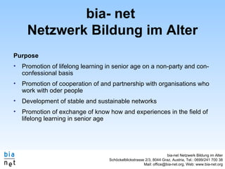 bia- net  Netzwerk Bildung im Alter Purpose Promotion of lifelong learning in senior age on a non-party and con-confessional basis Promotion of cooperation of and partnership with organisations who work with oder people Development of stable and sustainable networks Promotion of exchange of know how and experiences in the field of lifelong learning in senior age 